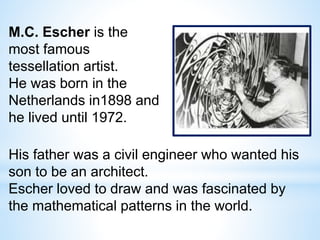 M.C. Escher is the
most famous
tessellation artist.
He was born in the
Netherlands in1898 and
he lived until 1972.
His father was a civil engineer who wanted his
son to be an architect.
Escher loved to draw and was fascinated by
the mathematical patterns in the world.
 