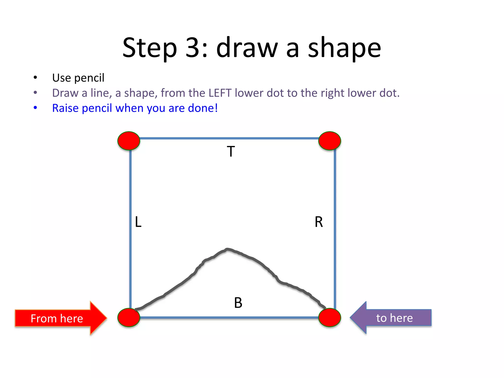 Step 3: draw a shape
• Use pencil
• Draw a line, a shape, from the LEFT lower dot to the right lower dot.
• Raise pencil when you are done!
T
B
L R
From here to here
