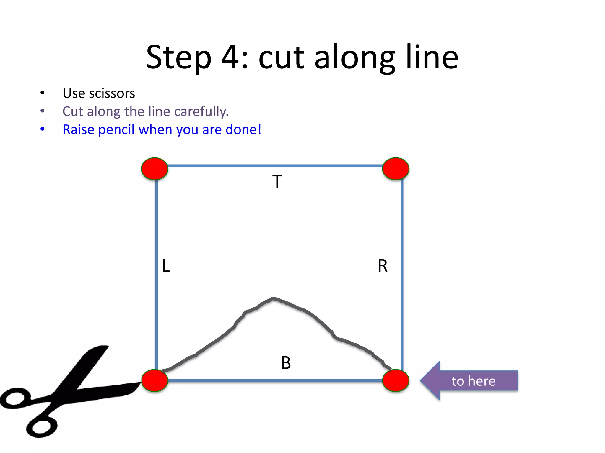 Step 4: cut along line
• Use scissors
• Cut along the line carefully.
• Raise pencil when you are done!
T
B
L R
From here to here