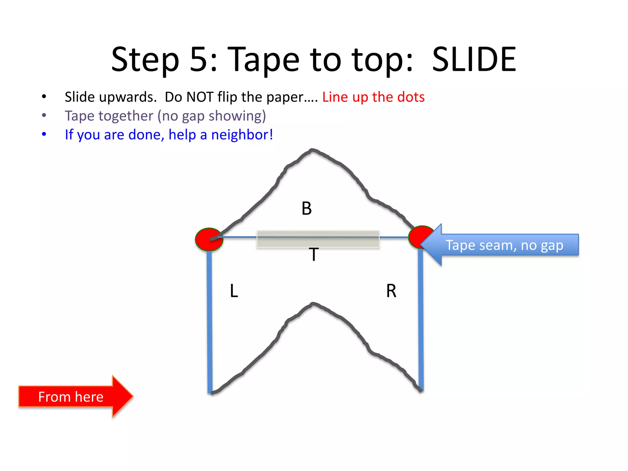 Step 5: Tape to top: SLIDE
• Slide upwards. Do NOT flip the paper…. Line up the dots
• Tape together (no gap showing)
• If you are done, help a neighbor!
T
B
L R
From here
Tape seam, no gap