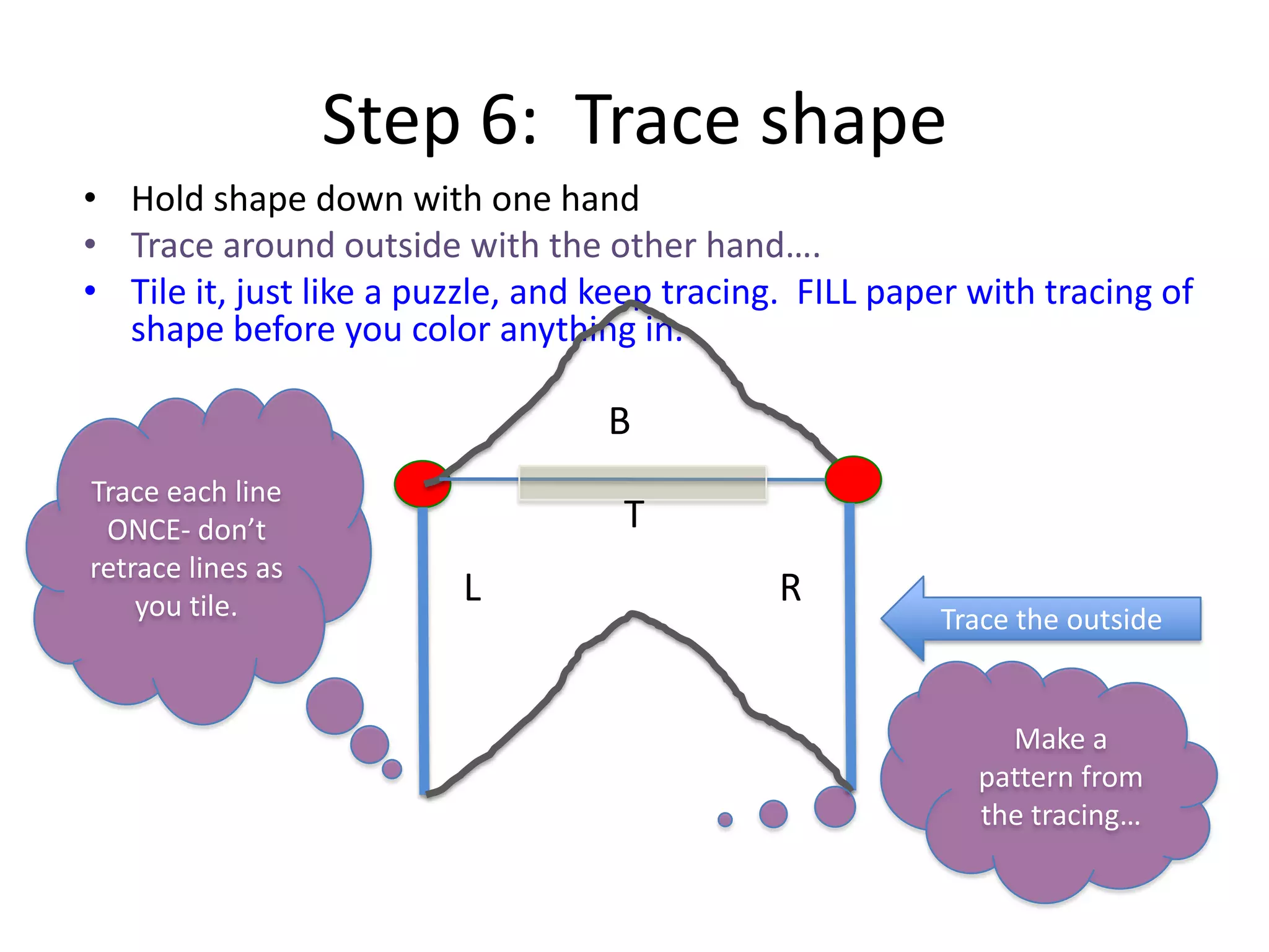 Step 6: Trace shape
• Hold shape down with one hand
• Trace around outside with the other hand….
• Tile it, just like a puzzle, and keep tracing. FILL paper with tracing of
shape before you color anything in.
T
B
L R
Trace the outside
Trace each line
ONCE- don’t
retrace lines as
you tile.
Make a
pattern from
the tracing…