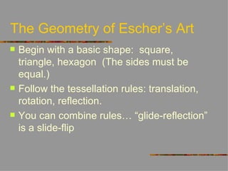The Geometry of Escher’s Art
   Begin with a basic shape: square,
    triangle, hexagon (The sides must be
    equal.)
   Follow the tessellation rules: translation,
    rotation, reflection.
   You can combine rules… “glide-reflection”
    is a slide-flip
 