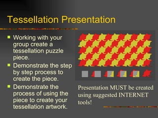 Tessellation Presentation
   Working with your
    group create a
    tessellation puzzle
    piece.
   Demonstrate the step
    by step process to
    create the piece.
   Demonstrate the       Presentation MUST be created
    process of using the  using suggested INTERNET
    piece to create your  tools!
    tessellation artwork.
 