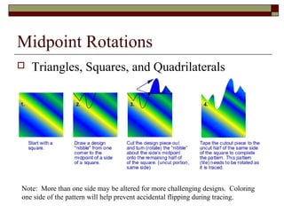 Midpoint Rotations
   Triangles, Squares, and Quadrilaterals




Note: More than one side may be altered for more challenging designs. Coloring
one side of the pattern will help prevent accidental flipping during tracing.
 