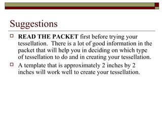 Suggestions
   READ THE PACKET first before trying your
    tessellation. There is a lot of good information in the
    packet that will help you in deciding on which type
    of tessellation to do and in creating your tessellation.
   A template that is approximately 2 inches by 2
    inches will work well to create your tessellation.
 