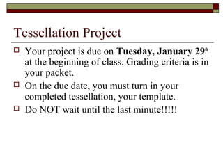Tessellation Project
   Your project is due on Tuesday, January 29th
    at the beginning of class. Grading criteria is in
    your packet.
   On the due date, you must turn in your
    completed tessellation, your template.
   Do NOT wait until the last minute!!!!!
 