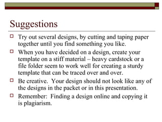 Suggestions
 Try out several designs, by cutting and taping paper
together until you find something you like.
 When you have decided on a design, create your
template on a stiff material – heavy cardstock or a
file folder seem to work well for creating a sturdy
template that can be traced over and over.
 Be creative. Your design should not look like any of
the designs in the packet or in this presentation.
 Remember: Finding a design online and copying it
is plagiarism.
 