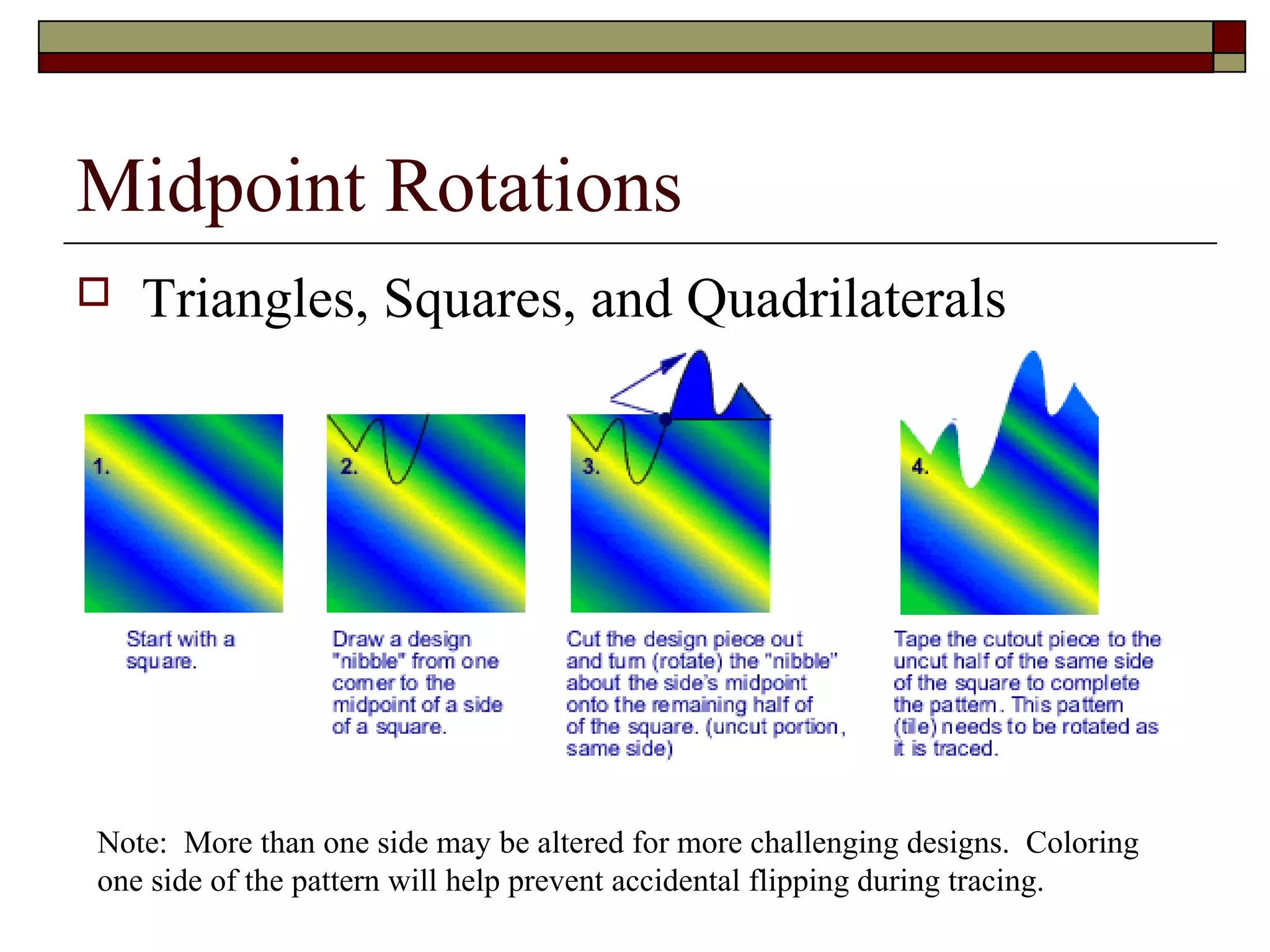 Midpoint Rotations
   Triangles, Squares, and Quadrilaterals




Note: More than one side may be altered for more challenging designs. Coloring
one side of the pattern will help prevent accidental flipping during tracing.
 
