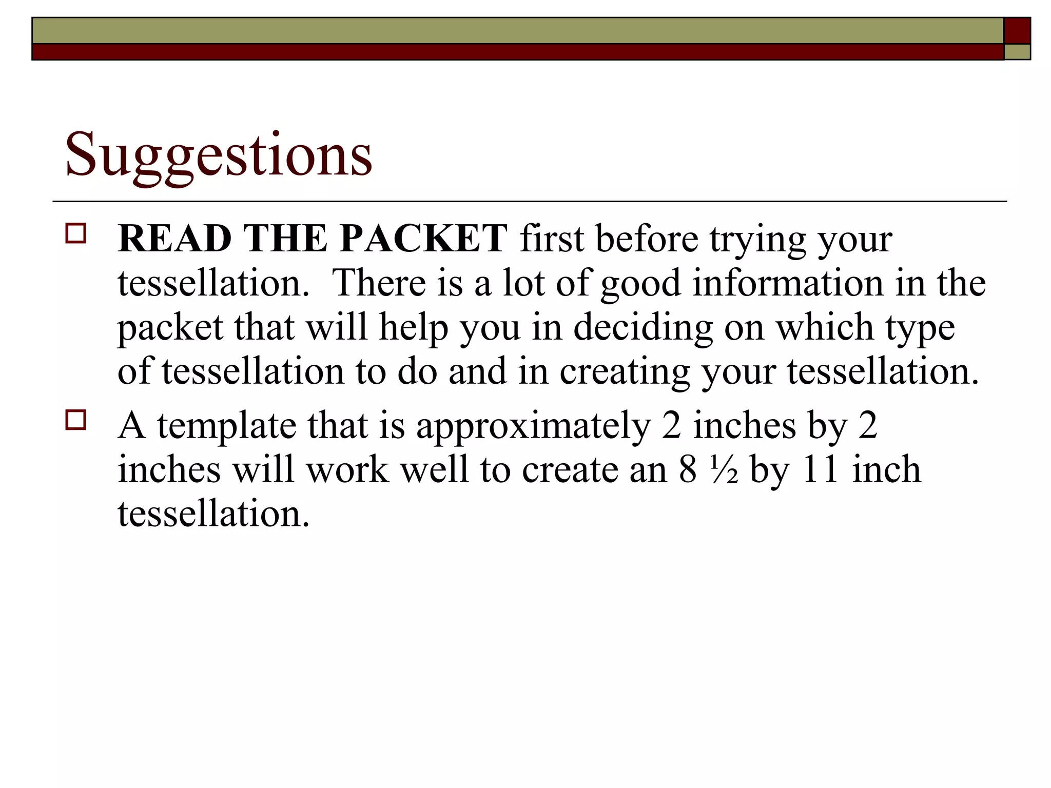 Suggestions
   READ THE PACKET first before trying your
    tessellation. There is a lot of good information in the
    packet that will help you in deciding on which type
    of tessellation to do and in creating your tessellation.
   A template that is approximately 2 inches by 2
    inches will work well to create an 8 ½ by 11 inch
    tessellation.
 