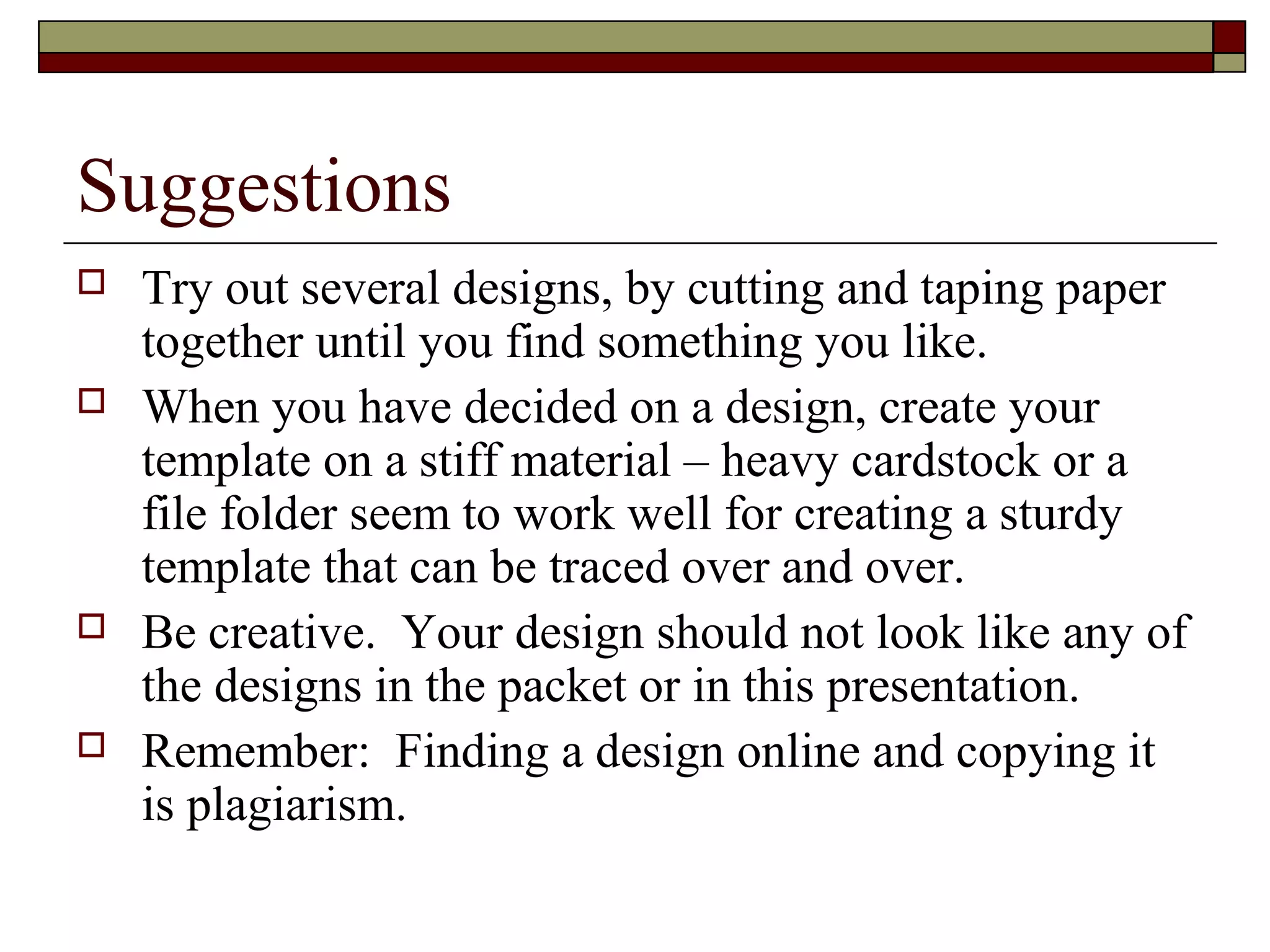 Suggestions
   Try out several designs, by cutting and taping paper
    together until you find something you like.
   When you have decided on a design, create your
    template on a stiff material – heavy cardstock or a
    file folder seem to work well for creating a sturdy
    template that can be traced over and over.
   Be creative. Your design should not look like any of
    the designs in the packet or in this presentation.
   Remember: Finding a design online and copying it
    is plagiarism.
 