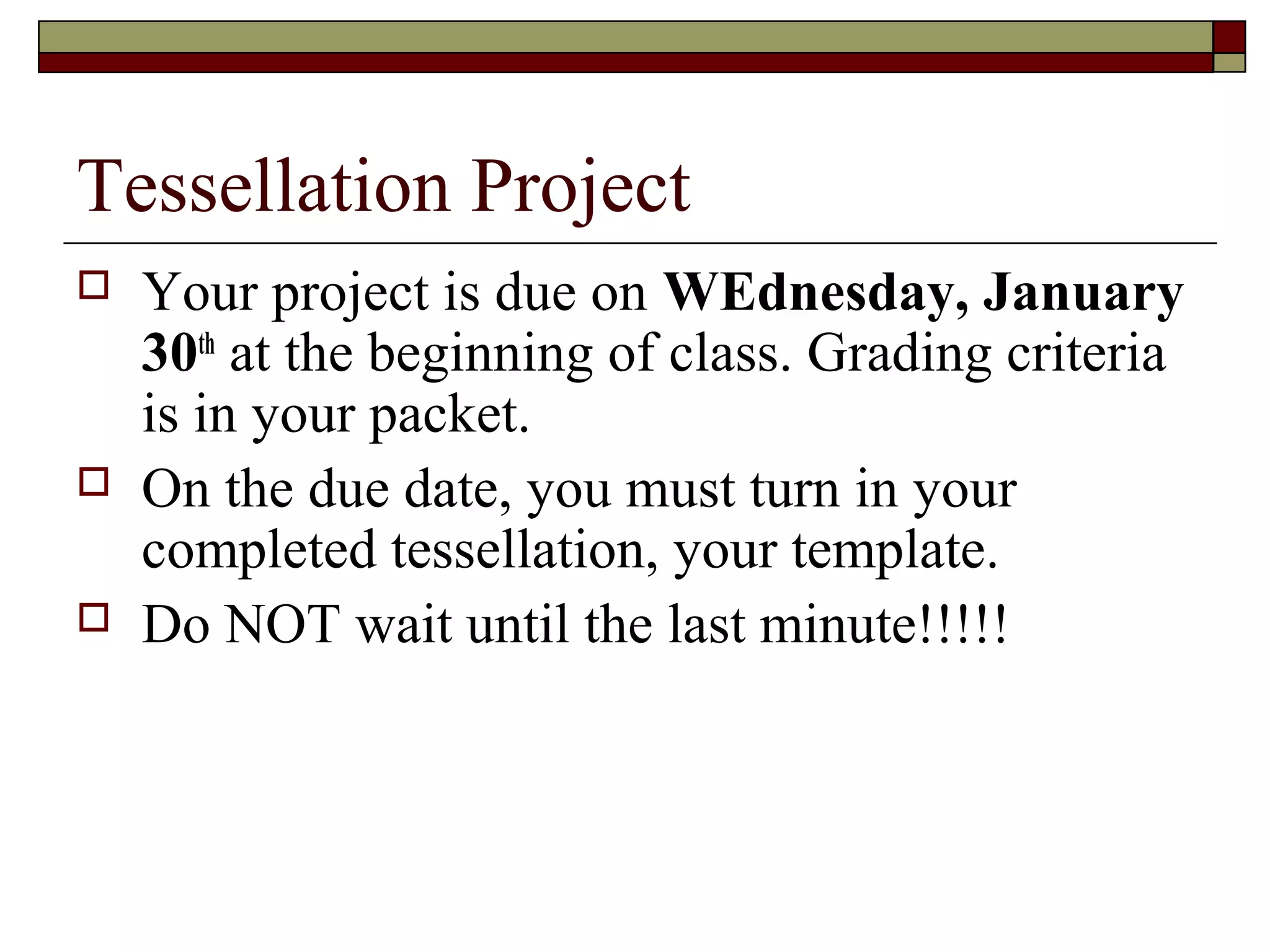 Tessellation Project
   Your project is due on WEdnesday, January
    30th at the beginning of class. Grading criteria
    is in your packet.
   On the due date, you must turn in your
    completed tessellation, your template.
   Do NOT wait until the last minute!!!!!
 