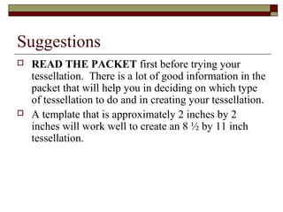 Suggestions
   READ THE PACKET first before trying your
    tessellation. There is a lot of good information in the
    packet that will help you in deciding on which type
    of tessellation to do and in creating your tessellation.
   A template that is approximately 2 inches by 2
    inches will work well to create an 8 ½ by 11 inch
    tessellation.
 
