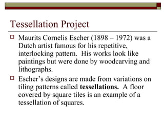 Tessellation Project
   Maurits Cornelis Escher (1898 – 1972) was a
    Dutch artist famous for his repetitive,
    interlocking pattern. His works look like
    paintings but were done by woodcarving and
    lithographs.
   Escher’s designs are made from variations on
    tiling patterns called tessellations. A floor
    covered by square tiles is an example of a
    tessellation of squares.
 
