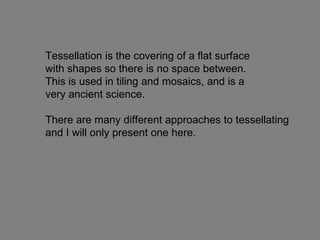 Tessellation is the covering of a flat surface  with shapes so there is no space between.  This is used in tiling and mosaics, and is a  very ancient science.  There are many different approaches to tessellating and I will only present one here. 