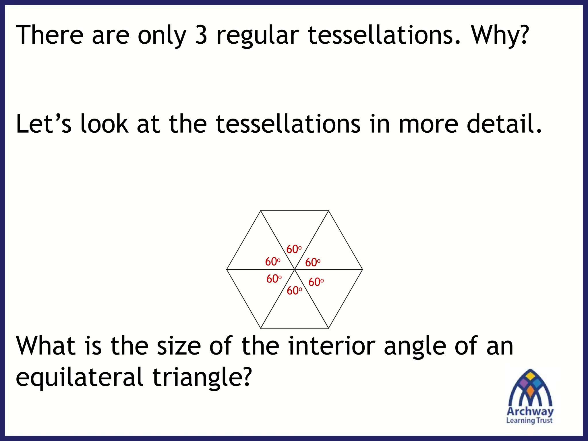 There are only 3 regular tessellations. Why?
Let’s look at the tessellations in more detail.
What is the size of the interior angle of an
equilateral triangle?
60o
60o
60o
60o
60o
60o
 