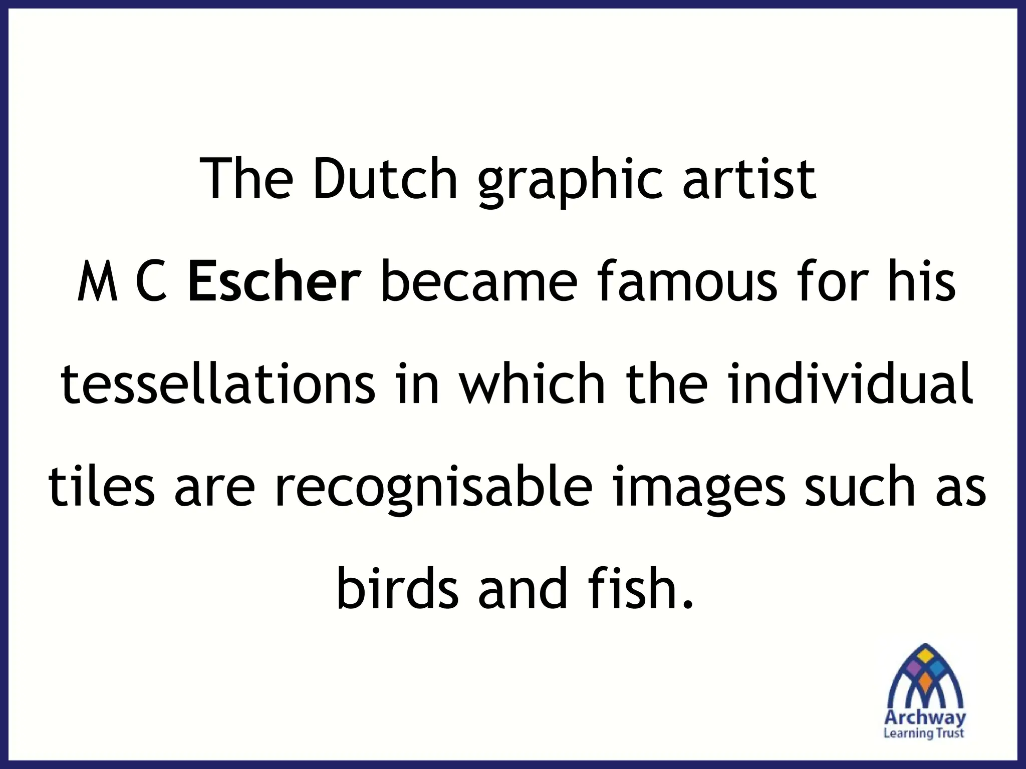 The Dutch graphic artist
M C Escher became famous for his
tessellations in which the individual
tiles are recognisable images such as
birds and fish.
 