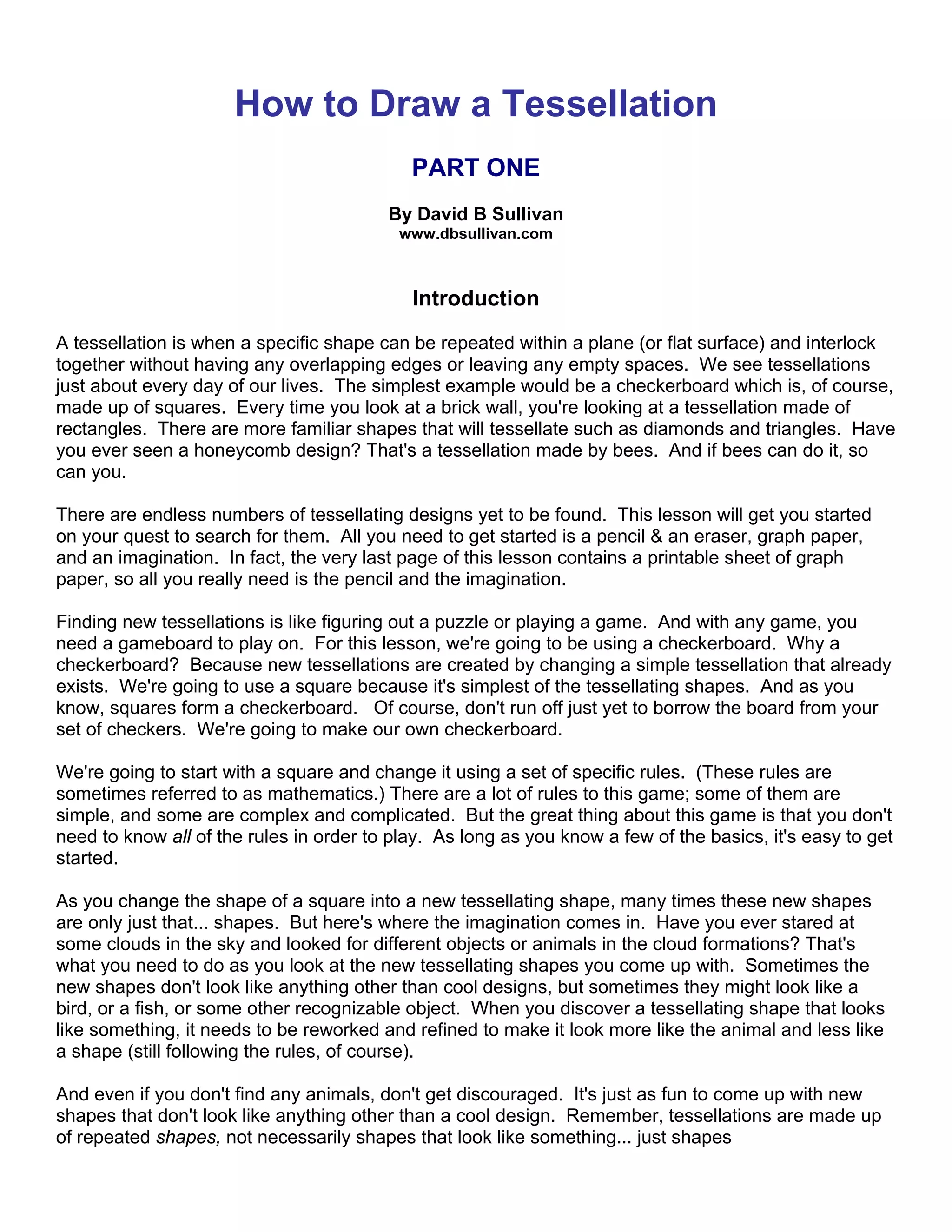 How to Draw a Tessellation
PART ONE
By David B Sullivan
www.dbsullivan.com
Introduction
A tessellation is when a specific shape can be repeated within a plane (or flat surface) and interlock
together without having any overlapping edges or leaving any empty spaces. We see tessellations
just about every day of our lives. The simplest example would be a checkerboard which is, of course,
made up of squares. Every time you look at a brick wall, you're looking at a tessellation made of
rectangles. There are more familiar shapes that will tessellate such as diamonds and triangles. Have
you ever seen a honeycomb design? That's a tessellation made by bees. And if bees can do it, so
can you.
There are endless numbers of tessellating designs yet to be found. This lesson will get you started
on your quest to search for them. All you need to get started is a pencil & an eraser, graph paper,
and an imagination. In fact, the very last page of this lesson contains a printable sheet of graph
paper, so all you really need is the pencil and the imagination.
Finding new tessellations is like figuring out a puzzle or playing a game. And with any game, you
need a gameboard to play on. For this lesson, we're going to be using a checkerboard. Why a
checkerboard? Because new tessellations are created by changing a simple tessellation that already
exists. We're going to use a square because it's simplest of the tessellating shapes. And as you
know, squares form a checkerboard. Of course, don't run off just yet to borrow the board from your
set of checkers. We're going to make our own checkerboard.
We're going to start with a square and change it using a set of specific rules. (These rules are
sometimes referred to as mathematics.) There are a lot of rules to this game; some of them are
simple, and some are complex and complicated. But the great thing about this game is that you don't
need to know all of the rules in order to play. As long as you know a few of the basics, it's easy to get
started.
As you change the shape of a square into a new tessellating shape, many times these new shapes
are only just that... shapes. But here's where the imagination comes in. Have you ever stared at
some clouds in the sky and looked for different objects or animals in the cloud formations? That's
what you need to do as you look at the new tessellating shapes you come up with. Sometimes the
new shapes don't look like anything other than cool designs, but sometimes they might look like a
bird, or a fish, or some other recognizable object. When you discover a tessellating shape that looks
like something, it needs to be reworked and refined to make it look more like the animal and less like
a shape (still following the rules, of course).
And even if you don't find any animals, don't get discouraged. It's just as fun to come up with new
shapes that don't look like anything other than a cool design. Remember, tessellations are made up
of repeated shapes, not necessarily shapes that look like something... just shapes
 