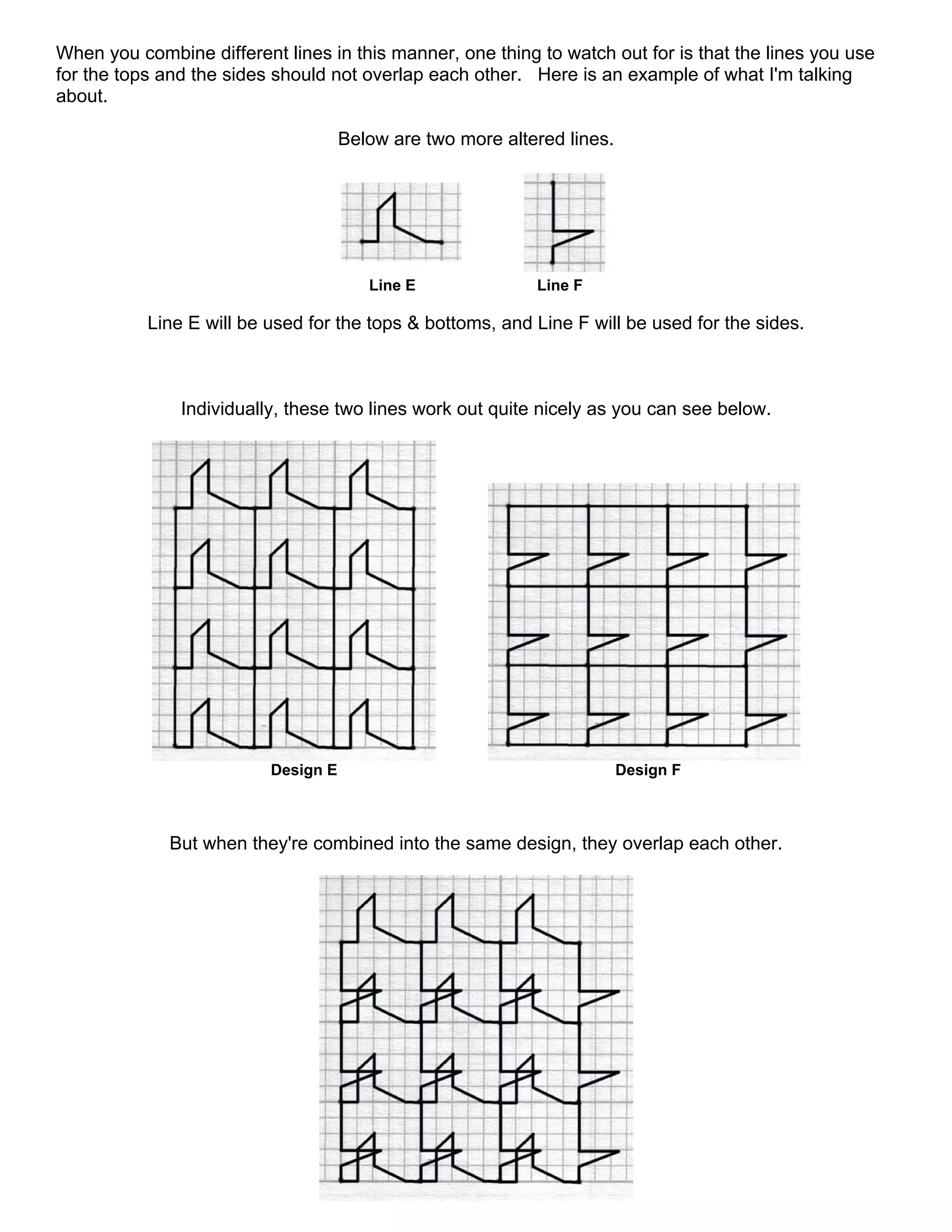 When you combine different lines in this manner, one thing to watch out for is that the lines you use
for the tops and the sides should not overlap each other. Here is an example of what I'm talking
about.
Below are two more altered lines.
Line E Line F
Line E will be used for the tops & bottoms, and Line F will be used for the sides.
Individually, these two lines work out quite nicely as you can see below.
Design E Design F
But when they're combined into the same design, they overlap each other.
 