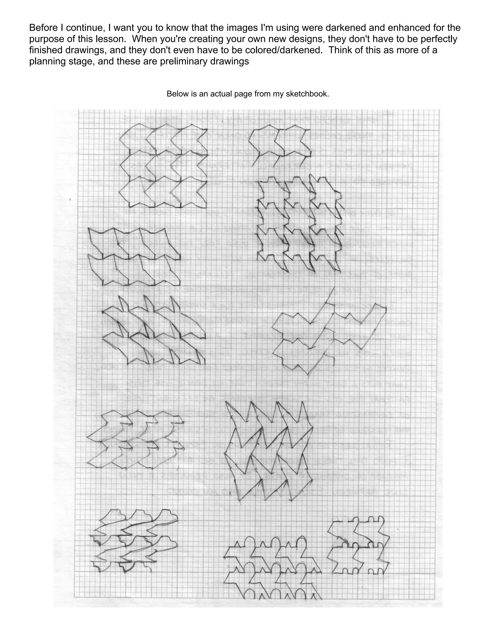 Before I continue, I want you to know that the images I'm using were darkened and enhanced for the
purpose of this lesson. When you're creating your own new designs, they don't have to be perfectly
finished drawings, and they don't even have to be colored/darkened. Think of this as more of a
planning stage, and these are preliminary drawings
Below is an actual page from my sketchbook.
 