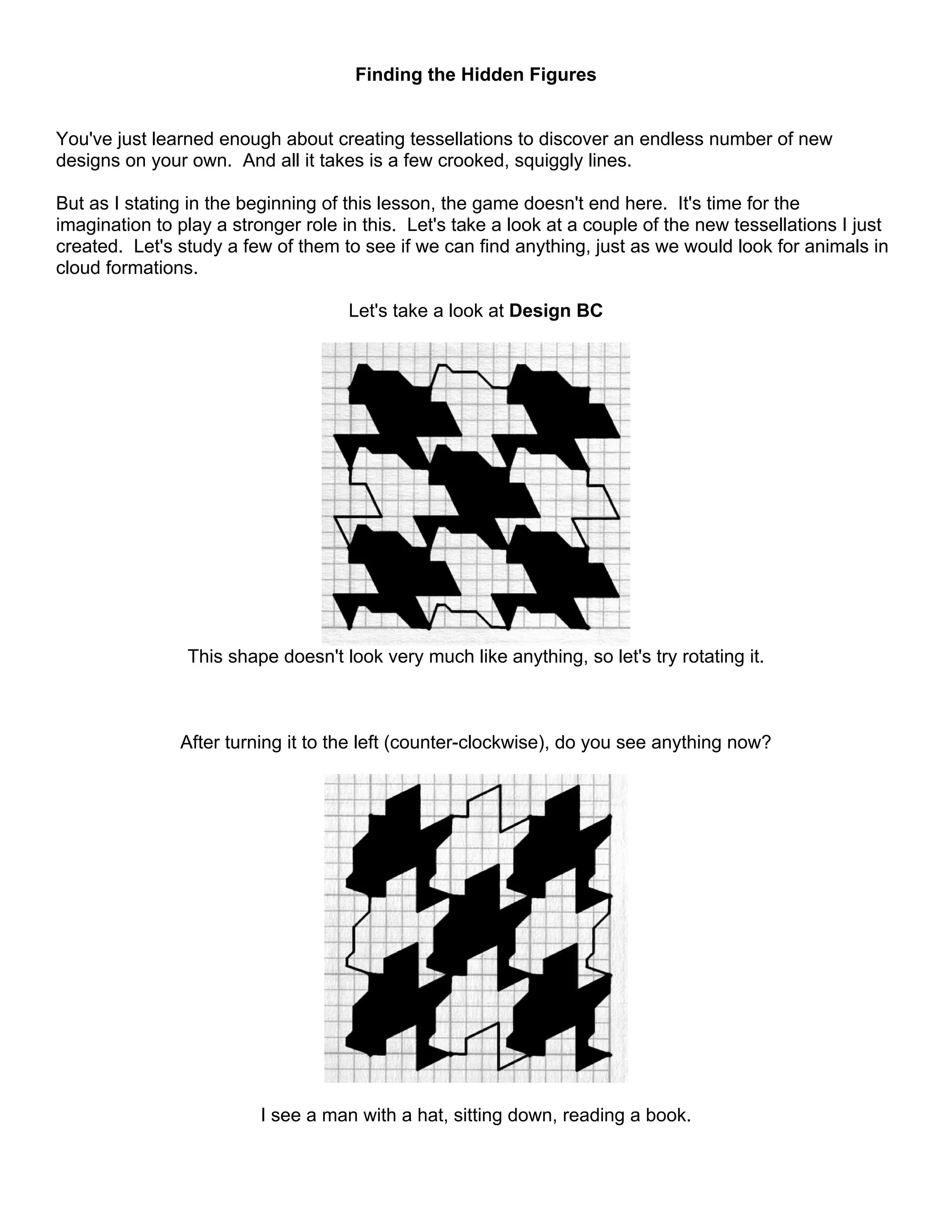 Finding the Hidden Figures
You've just learned enough about creating tessellations to discover an endless number of new
designs on your own. And all it takes is a few crooked, squiggly lines.
But as I stating in the beginning of this lesson, the game doesn't end here. It's time for the
imagination to play a stronger role in this. Let's take a look at a couple of the new tessellations I just
created. Let's study a few of them to see if we can find anything, just as we would look for animals in
cloud formations.
Let's take a look at Design BC
This shape doesn't look very much like anything, so let's try rotating it.
After turning it to the left (counter-clockwise), do you see anything now?
I see a man with a hat, sitting down, reading a book.
 
