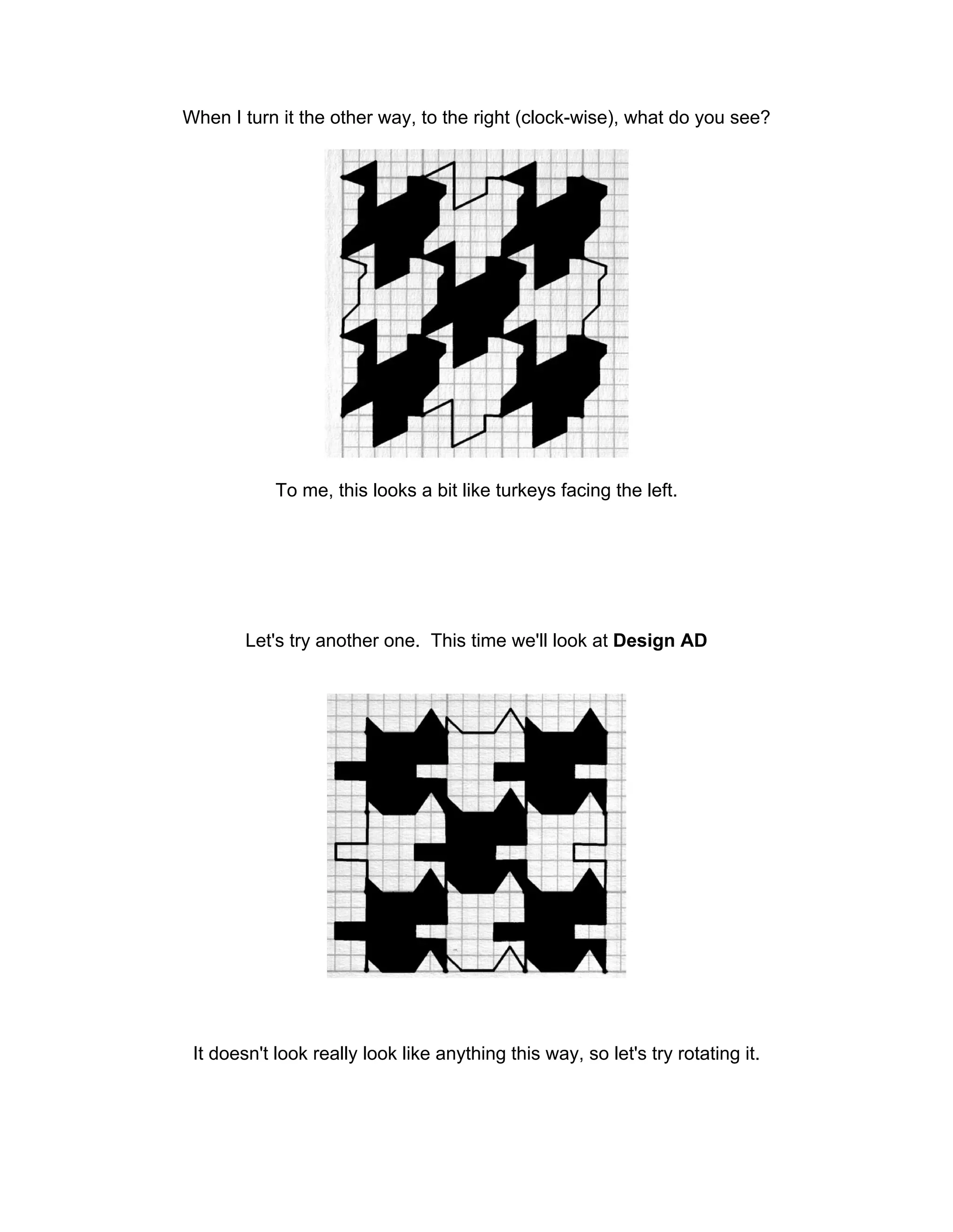 When I turn it the other way, to the right (clock-wise), what do you see?
To me, this looks a bit like turkeys facing the left.
Let's try another one. This time we'll look at Design AD
It doesn't look really look like anything this way, so let's try rotating it.
 