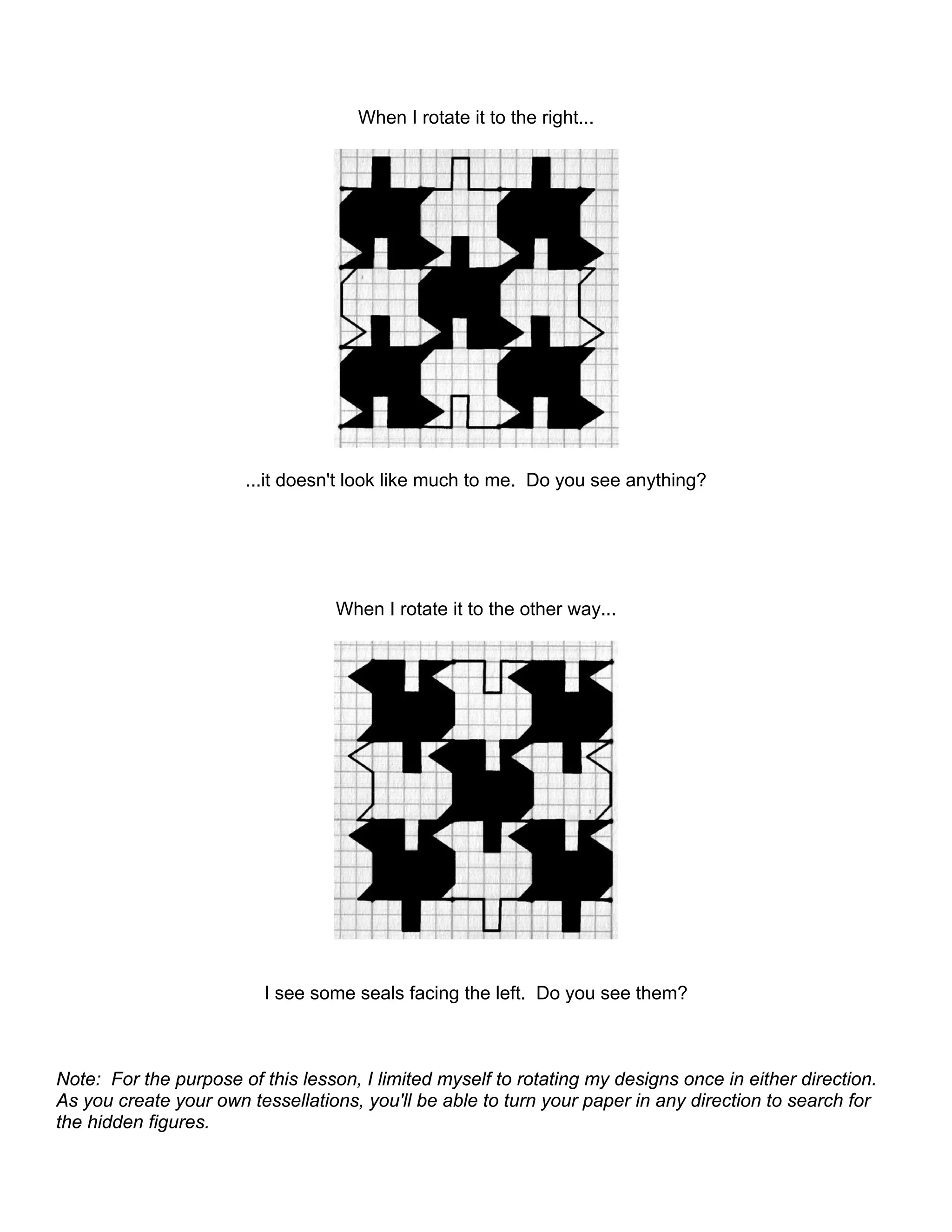 When I rotate it to the right...
...it doesn't look like much to me. Do you see anything?
When I rotate it to the other way...
I see some seals facing the left. Do you see them?
Note: For the purpose of this lesson, I limited myself to rotating my designs once in either direction.
As you create your own tessellations, you'll be able to turn your paper in any direction to search for
the hidden figures.
 