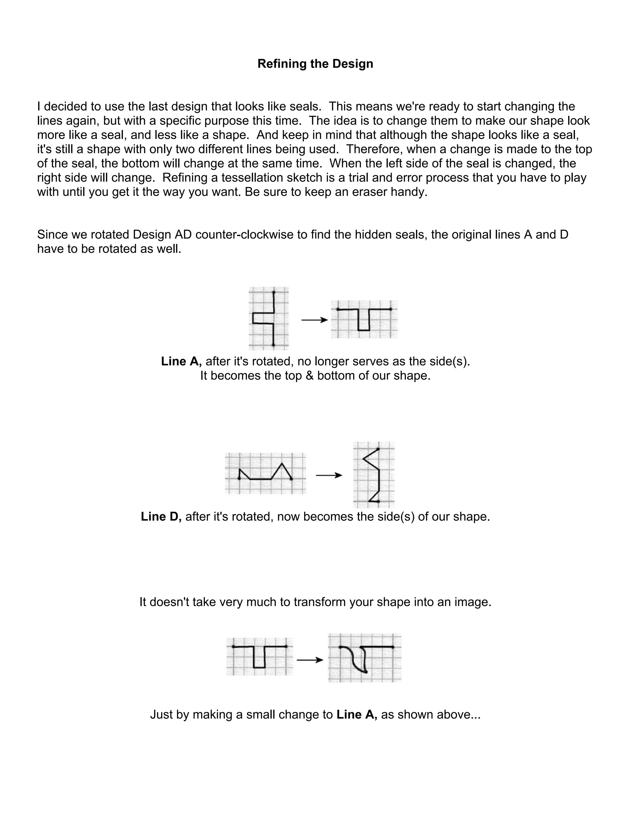 Refining the Design
I decided to use the last design that looks like seals. This means we're ready to start changing the
lines again, but with a specific purpose this time. The idea is to change them to make our shape look
more like a seal, and less like a shape. And keep in mind that although the shape looks like a seal,
it's still a shape with only two different lines being used. Therefore, when a change is made to the top
of the seal, the bottom will change at the same time. When the left side of the seal is changed, the
right side will change. Refining a tessellation sketch is a trial and error process that you have to play
with until you get it the way you want. Be sure to keep an eraser handy.
Since we rotated Design AD counter-clockwise to find the hidden seals, the original lines A and D
have to be rotated as well.
Line A, after it's rotated, no longer serves as the side(s).
It becomes the top & bottom of our shape.
Line D, after it's rotated, now becomes the side(s) of our shape.
It doesn't take very much to transform your shape into an image.
Just by making a small change to Line A, as shown above...
 