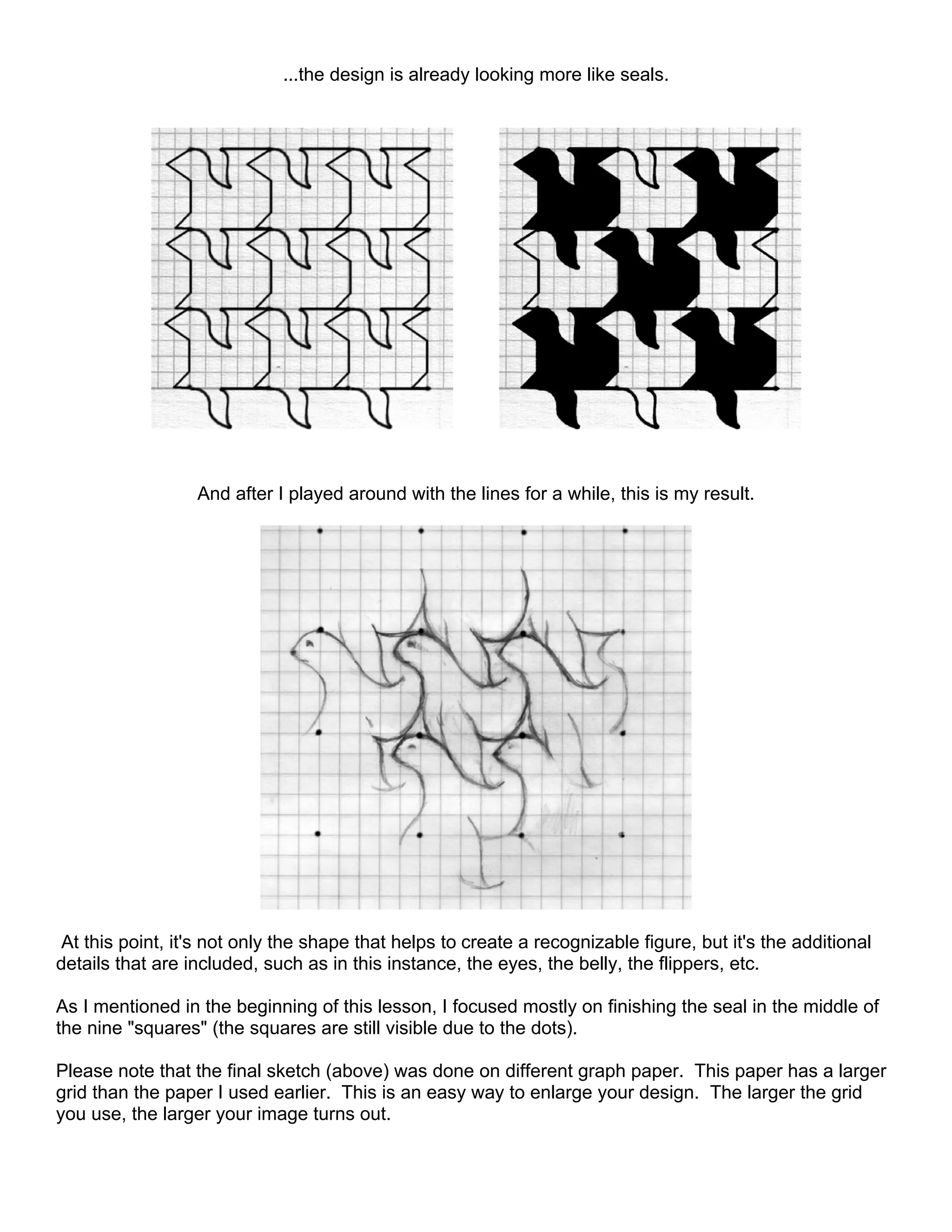 ...the design is already looking more like seals.
And after I played around with the lines for a while, this is my result.
At this point, it's not only the shape that helps to create a recognizable figure, but it's the additional
details that are included, such as in this instance, the eyes, the belly, the flippers, etc.
As I mentioned in the beginning of this lesson, I focused mostly on finishing the seal in the middle of
the nine "squares" (the squares are still visible due to the dots).
Please note that the final sketch (above) was done on different graph paper. This paper has a larger
grid than the paper I used earlier. This is an easy way to enlarge your design. The larger the grid
you use, the larger your image turns out.
 