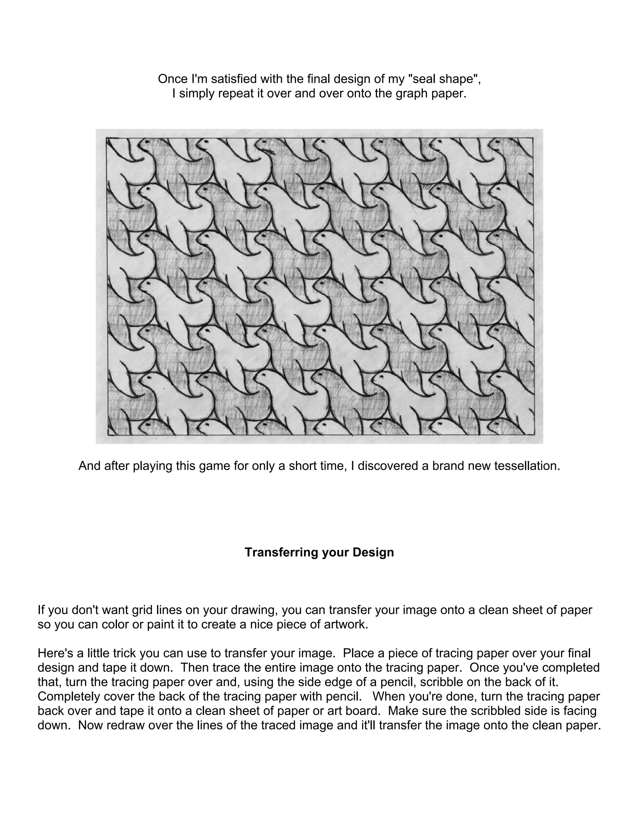 Once I'm satisfied with the final design of my "seal shape",
I simply repeat it over and over onto the graph paper.
And after playing this game for only a short time, I discovered a brand new tessellation.
Transferring your Design
If you don't want grid lines on your drawing, you can transfer your image onto a clean sheet of paper
so you can color or paint it to create a nice piece of artwork.
Here's a little trick you can use to transfer your image. Place a piece of tracing paper over your final
design and tape it down. Then trace the entire image onto the tracing paper. Once you've completed
that, turn the tracing paper over and, using the side edge of a pencil, scribble on the back of it.
Completely cover the back of the tracing paper with pencil. When you're done, turn the tracing paper
back over and tape it onto a clean sheet of paper or art board. Make sure the scribbled side is facing
down. Now redraw over the lines of the traced image and it'll transfer the image onto the clean paper.
 