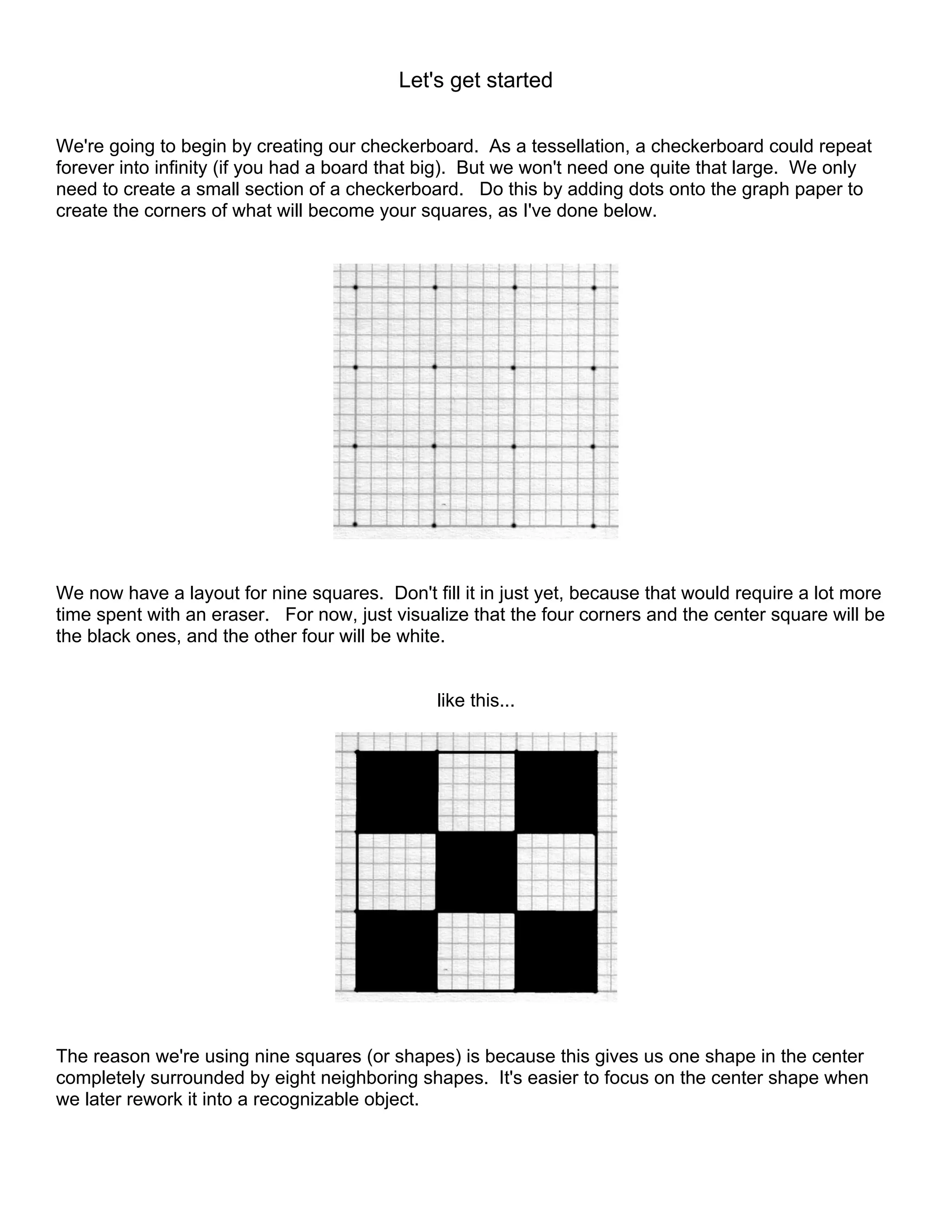 Let's get started
We're going to begin by creating our checkerboard. As a tessellation, a checkerboard could repeat
forever into infinity (if you had a board that big). But we won't need one quite that large. We only
need to create a small section of a checkerboard. Do this by adding dots onto the graph paper to
create the corners of what will become your squares, as I've done below.
We now have a layout for nine squares. Don't fill it in just yet, because that would require a lot more
time spent with an eraser. For now, just visualize that the four corners and the center square will be
the black ones, and the other four will be white.
like this...
The reason we're using nine squares (or shapes) is because this gives us one shape in the center
completely surrounded by eight neighboring shapes. It's easier to focus on the center shape when
we later rework it into a recognizable object.
 