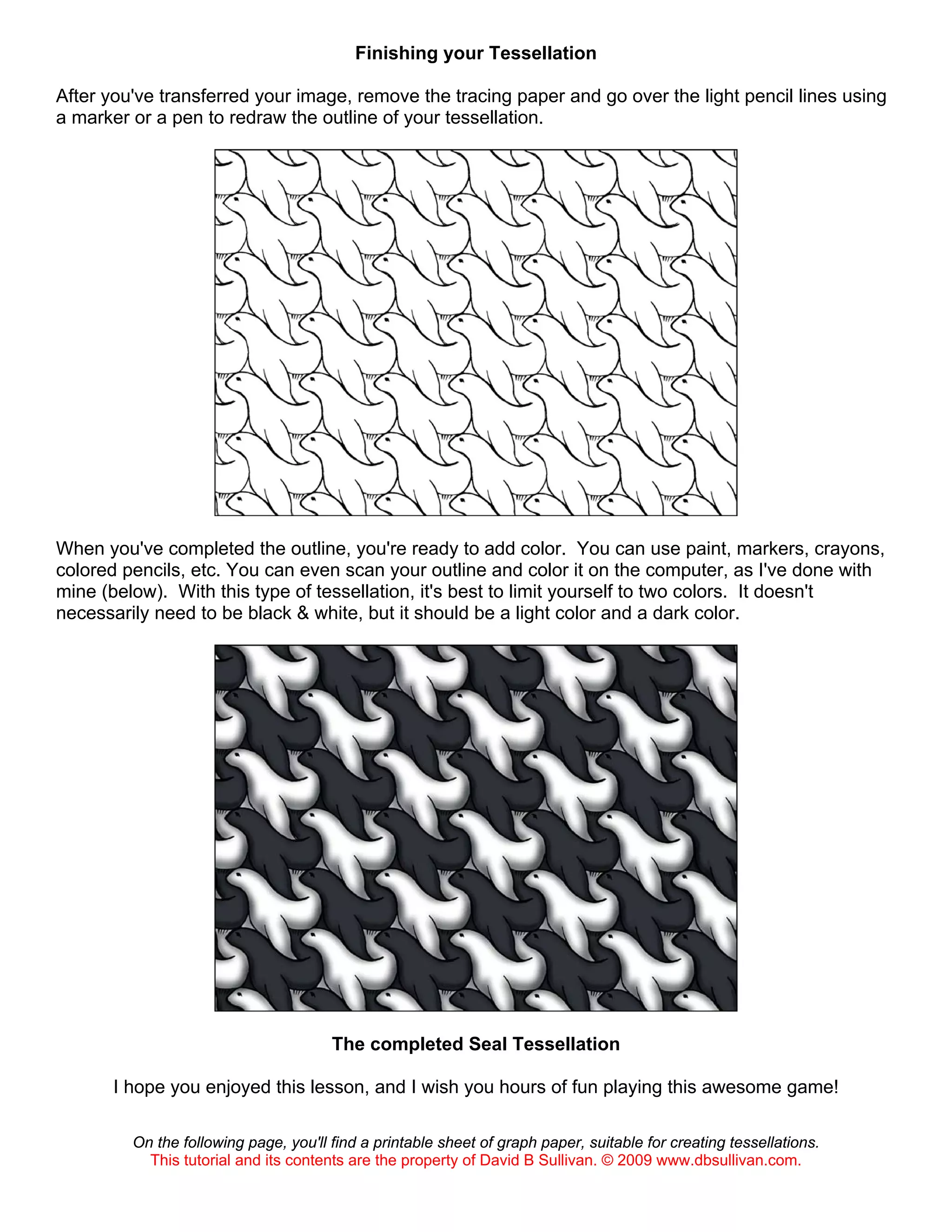 Finishing your Tessellation
After you've transferred your image, remove the tracing paper and go over the light pencil lines using
a marker or a pen to redraw the outline of your tessellation.
When you've completed the outline, you're ready to add color. You can use paint, markers, crayons,
colored pencils, etc. You can even scan your outline and color it on the computer, as I've done with
mine (below). With this type of tessellation, it's best to limit yourself to two colors. It doesn't
necessarily need to be black & white, but it should be a light color and a dark color.
The completed Seal Tessellation
I hope you enjoyed this lesson, and I wish you hours of fun playing this awesome game!
On the following page, you'll find a printable sheet of graph paper, suitable for creating tessellations.
This tutorial and its contents are the property of David B Sullivan. © 2009 www.dbsullivan.com.
 
