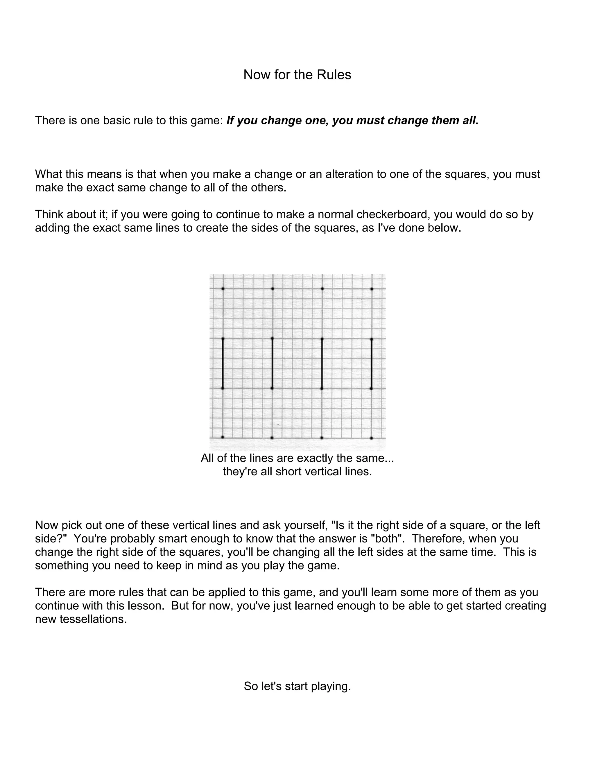 Now for the Rules
There is one basic rule to this game: If you change one, you must change them all.
What this means is that when you make a change or an alteration to one of the squares, you must
make the exact same change to all of the others.
Think about it; if you were going to continue to make a normal checkerboard, you would do so by
adding the exact same lines to create the sides of the squares, as I've done below.
All of the lines are exactly the same...
they're all short vertical lines.
Now pick out one of these vertical lines and ask yourself, "Is it the right side of a square, or the left
side?" You're probably smart enough to know that the answer is "both". Therefore, when you
change the right side of the squares, you'll be changing all the left sides at the same time. This is
something you need to keep in mind as you play the game.
There are more rules that can be applied to this game, and you'll learn some more of them as you
continue with this lesson. But for now, you've just learned enough to be able to get started creating
new tessellations.
So let's start playing.
 