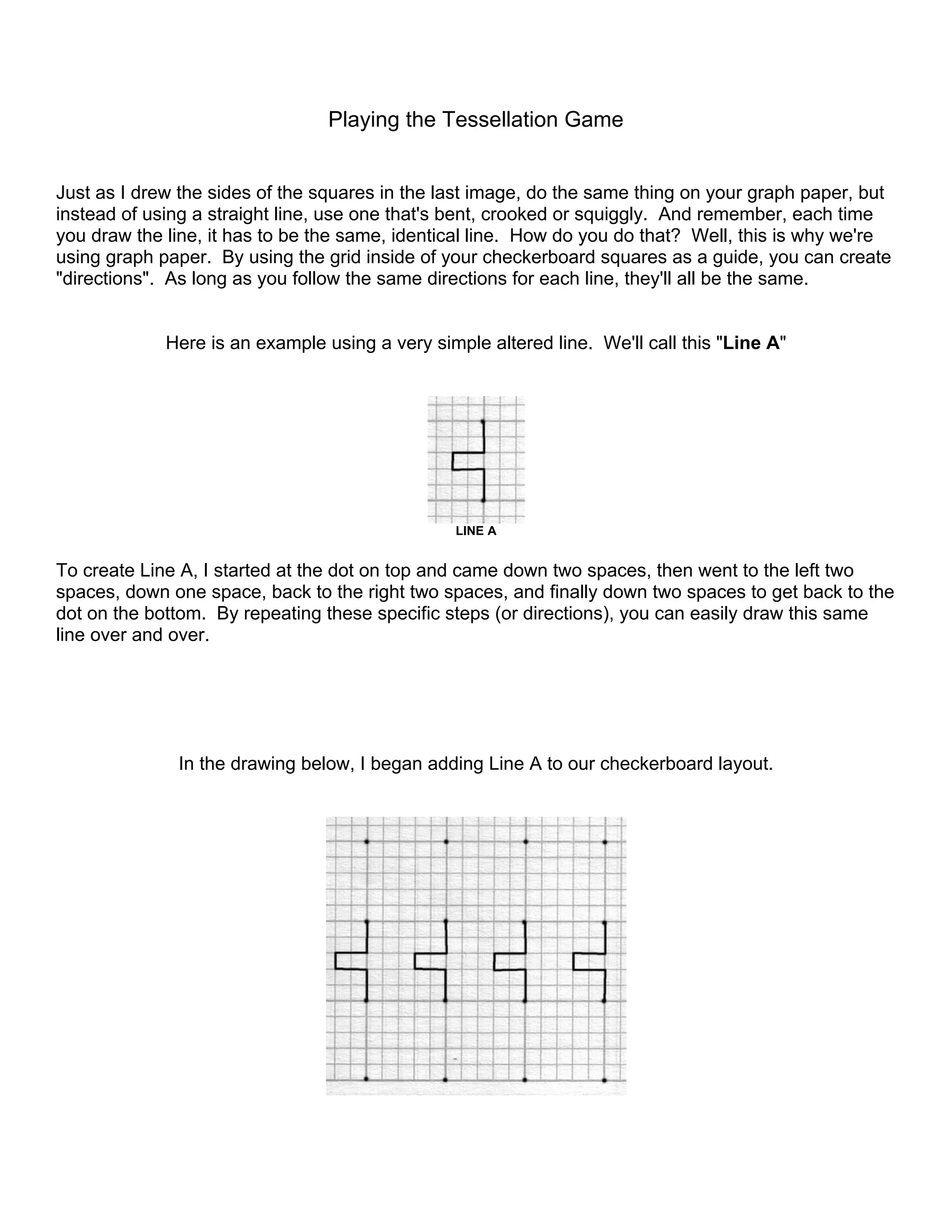 Playing the Tessellation Game
Just as I drew the sides of the squares in the last image, do the same thing on your graph paper, but
instead of using a straight line, use one that's bent, crooked or squiggly. And remember, each time
you draw the line, it has to be the same, identical line. How do you do that? Well, this is why we're
using graph paper. By using the grid inside of your checkerboard squares as a guide, you can create
"directions". As long as you follow the same directions for each line, they'll all be the same.
Here is an example using a very simple altered line. We'll call this "Line A"
LINE A
To create Line A, I started at the dot on top and came down two spaces, then went to the left two
spaces, down one space, back to the right two spaces, and finally down two spaces to get back to the
dot on the bottom. By repeating these specific steps (or directions), you can easily draw this same
line over and over.
In the drawing below, I began adding Line A to our checkerboard layout.
 
