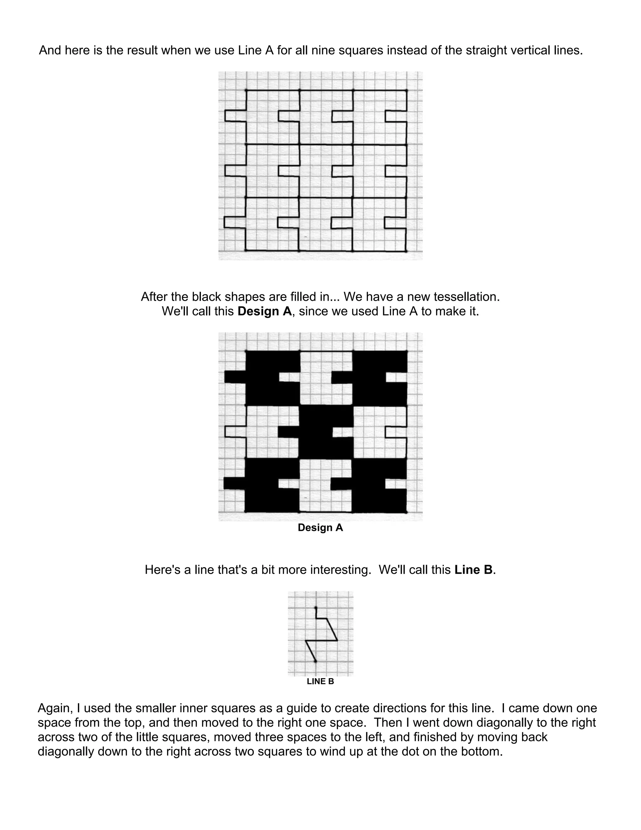 And here is the result when we use Line A for all nine squares instead of the straight vertical lines.
After the black shapes are filled in... We have a new tessellation.
We'll call this Design A, since we used Line A to make it.
Design A
Here's a line that's a bit more interesting. We'll call this Line B.
LINE B
Again, I used the smaller inner squares as a guide to create directions for this line. I came down one
space from the top, and then moved to the right one space. Then I went down diagonally to the right
across two of the little squares, moved three spaces to the left, and finished by moving back
diagonally down to the right across two squares to wind up at the dot on the bottom.
 