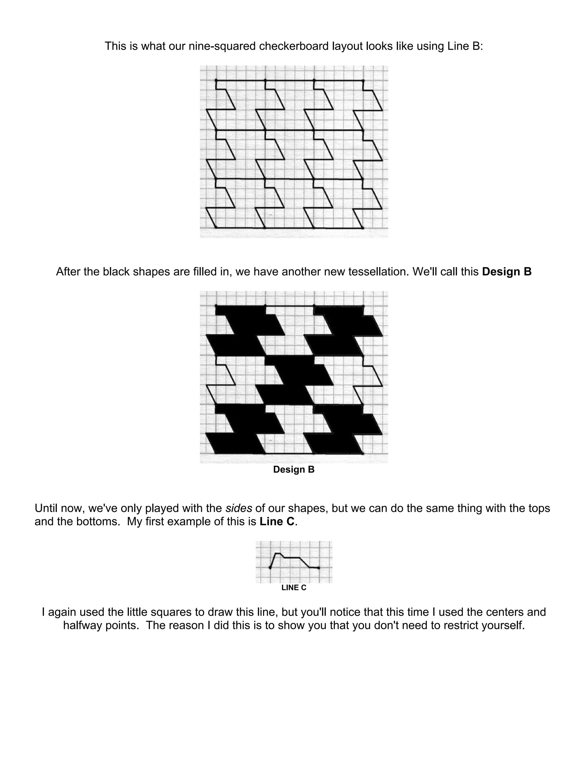This is what our nine-squared checkerboard layout looks like using Line B:
After the black shapes are filled in, we have another new tessellation. We'll call this Design B
Design B
Until now, we've only played with the sides of our shapes, but we can do the same thing with the tops
and the bottoms. My first example of this is Line C.
LINE C
I again used the little squares to draw this line, but you'll notice that this time I used the centers and
halfway points. The reason I did this is to show you that you don't need to restrict yourself.
 