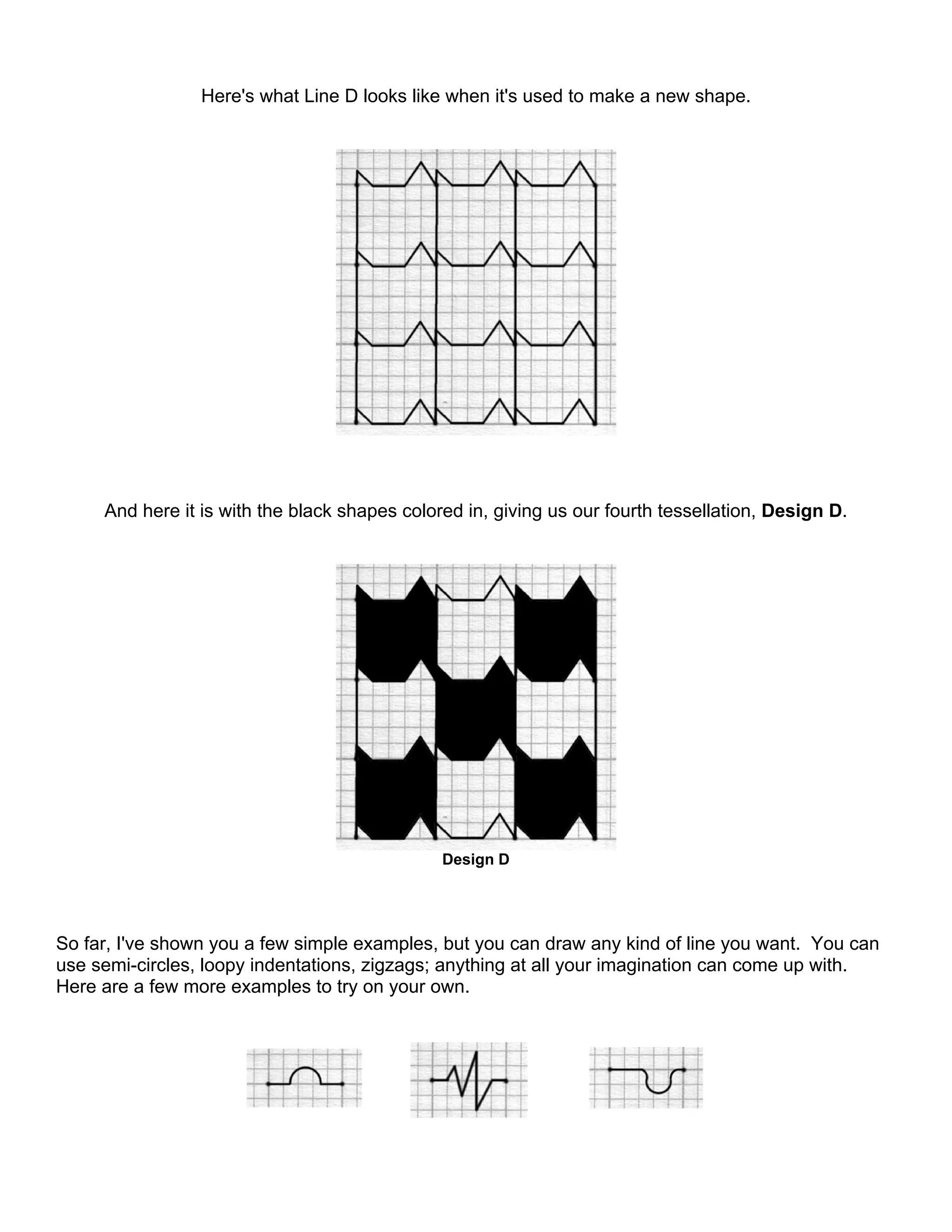 Here's what Line D looks like when it's used to make a new shape.
And here it is with the black shapes colored in, giving us our fourth tessellation, Design D.
Design D
So far, I've shown you a few simple examples, but you can draw any kind of line you want. You can
use semi-circles, loopy indentations, zigzags; anything at all your imagination can come up with.
Here are a few more examples to try on your own.
 