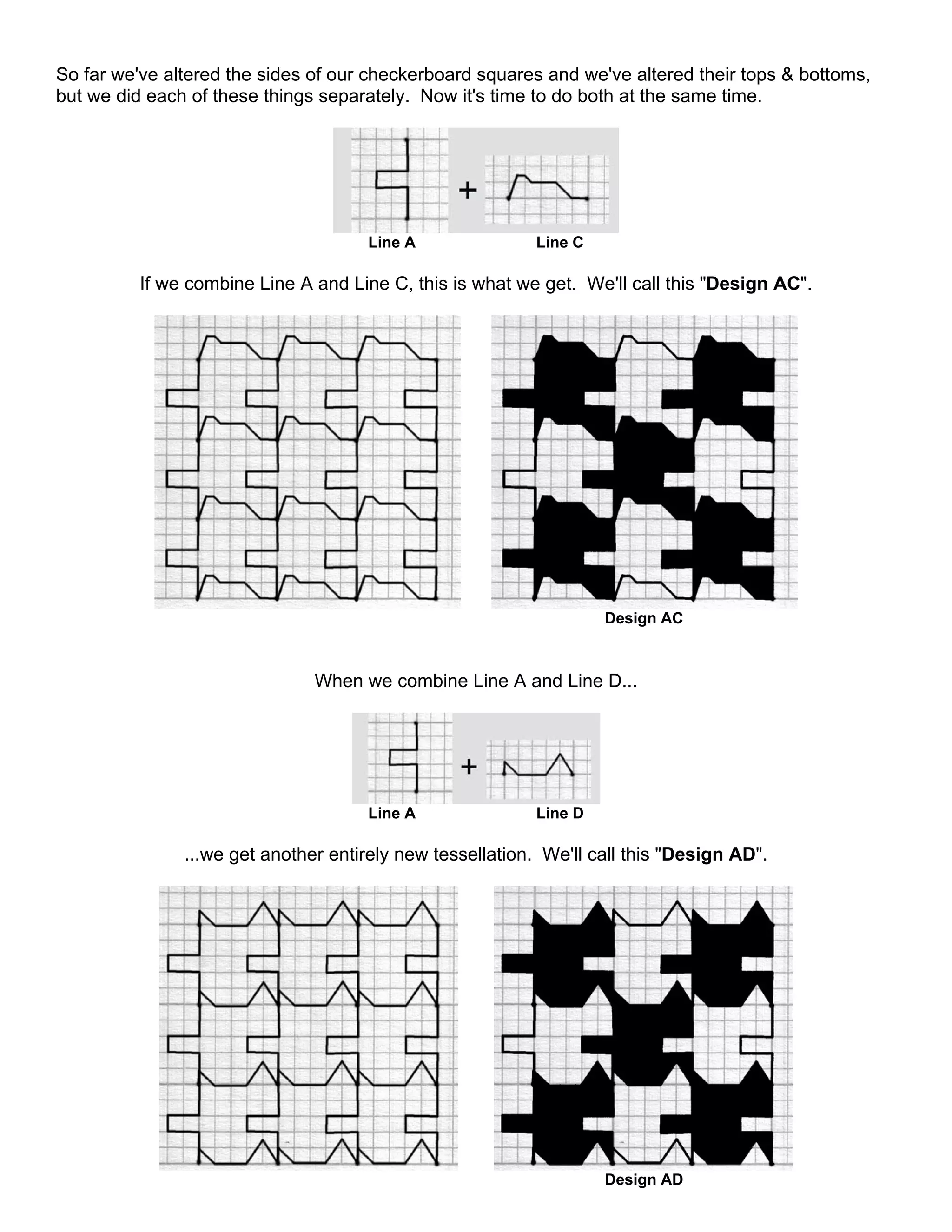 So far we've altered the sides of our checkerboard squares and we've altered their tops & bottoms,
but we did each of these things separately. Now it's time to do both at the same time.
Line A Line C
If we combine Line A and Line C, this is what we get. We'll call this "Design AC".
Design AC
When we combine Line A and Line D...
Line A Line D
...we get another entirely new tessellation. We'll call this "Design AD".
Design AD
 