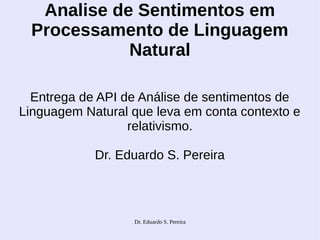 Dr. Eduardo S. Pereira
Analise de Sentimentos em
Processamento de Linguagem
Natural
Entrega de API de Análise de sentimentos de
Linguagem Natural que leva em conta contexto e
relativismo.
Dr. Eduardo S. Pereira
 