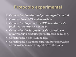 Protocolo experimentalCaracterização estrutural por radiografia digitalObservação ao MO - estereoscópio;Caracterização por micro-FRX dos estratos de produtos de corrosão e da liga;Caracterização dos produtos de corrosão por espectroscopia Ramane por Difracção de raios XCaracterização por PIXE da ligaCaracterização da microestrutura por observação ao microscópio com a superfície contrastada