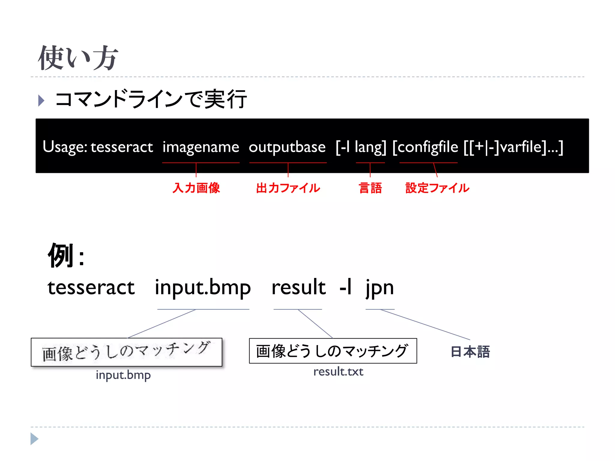 使い方
   コマンドラインで実行

Usage: tesseract imagename outputbase [-l lang] [configfile [[+|-]varfile]...]

                     入力画像      出力ファイル           言語    設定ファイル




    例：
    tesseract input.bmp result -l jpn

                               画像どう しのマッチング                 日本語
         input.bmp                      result.txt
 