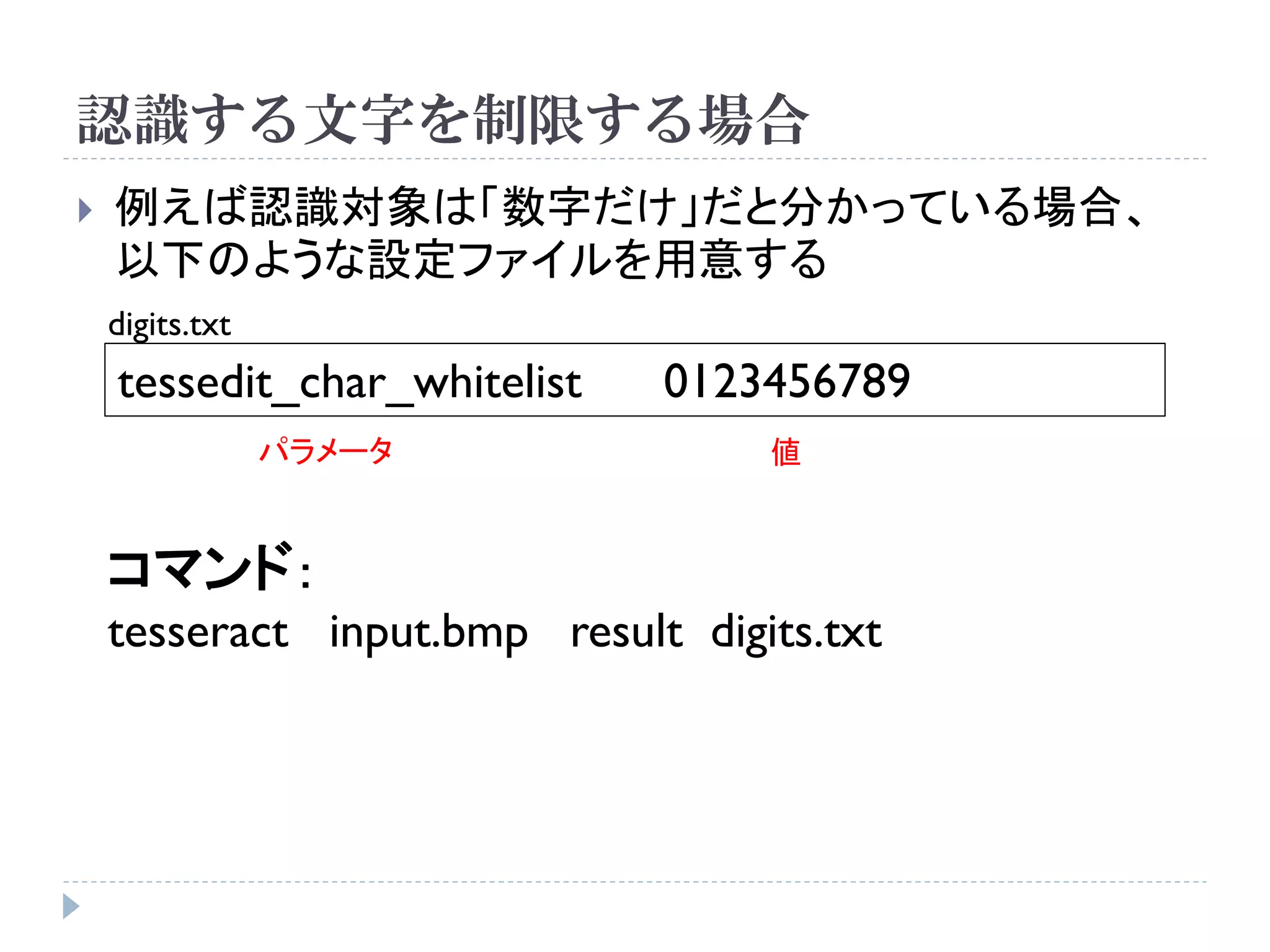 認識する文字を制限する場合
   例えば認識対象は「数字だけ」だと分かっている場合、
    以下のような設定ファイルを用意する
    digits.txt
    tessedit_char_whitelist   0123456789
                 パラメータ             値


    コマンド：
    tesseract input.bmp result digits.txt
 