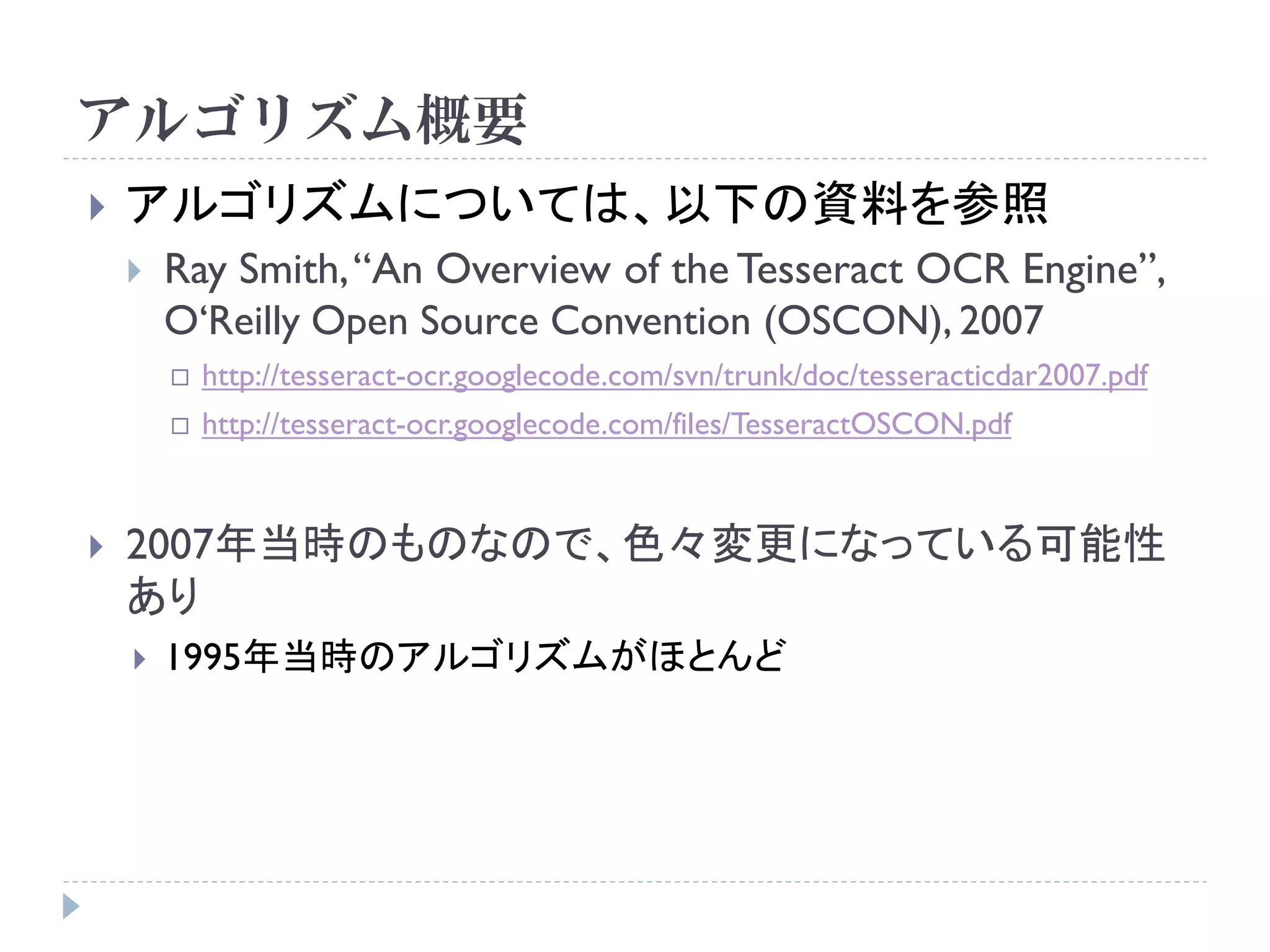 アルゴリズム概要
   アルゴリズムについては、以下の資料を参照
       Ray Smith, “An Overview of the Tesseract OCR Engine”,
        O„Reilly Open Source Convention (OSCON), 2007
           http://tesseract-ocr.googlecode.com/svn/trunk/doc/tesseracticdar2007.pdf
           http://tesseract-ocr.googlecode.com/files/TesseractOSCON.pdf


   2007年当時のものなので、色々変更になっている可能性
    あり
       1995年当時のアルゴリズムがほとんど
 