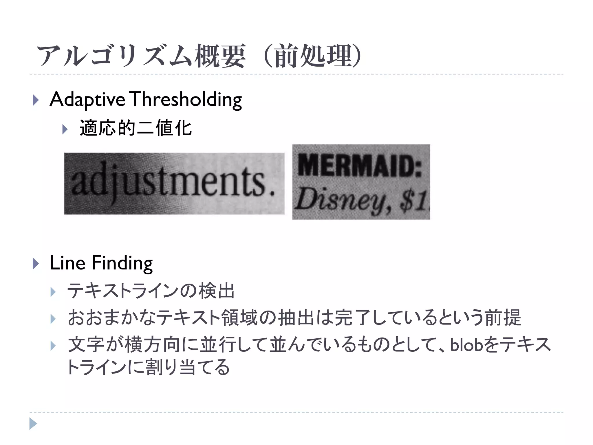 アルゴリズム概要（前処理）
   Adaptive Thresholding
           適応的二値化




   Line Finding
       テキストラインの検出
       おおまかなテキスト領域の抽出は完了しているという前提
       文字が横方向に並行して並んでいるものとして、blobをテキス
        トラインに割り当てる
 