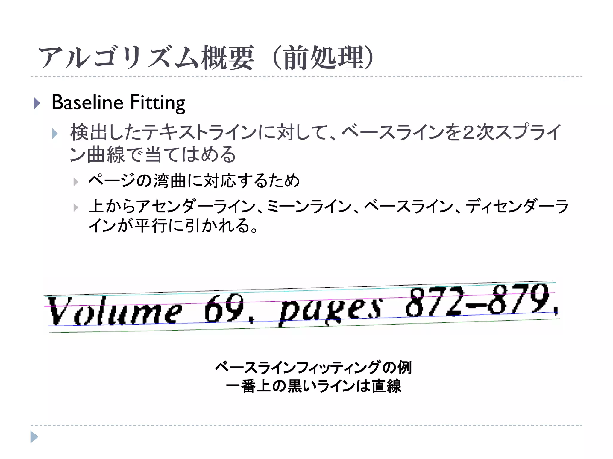 アルゴリズム概要（前処理）
   Baseline Fitting
       検出したテキストラインに対して、ベースラインを２次スプライ
        ン曲線で当てはめる
           ページの湾曲に対応するため
           上からアセンダーライン、ミーンライン、ベースライン、ディセンダーラ
            インが平行に引かれる。




                       ベースラインフィッティングの例
                        一番上の黒いラインは直線
 