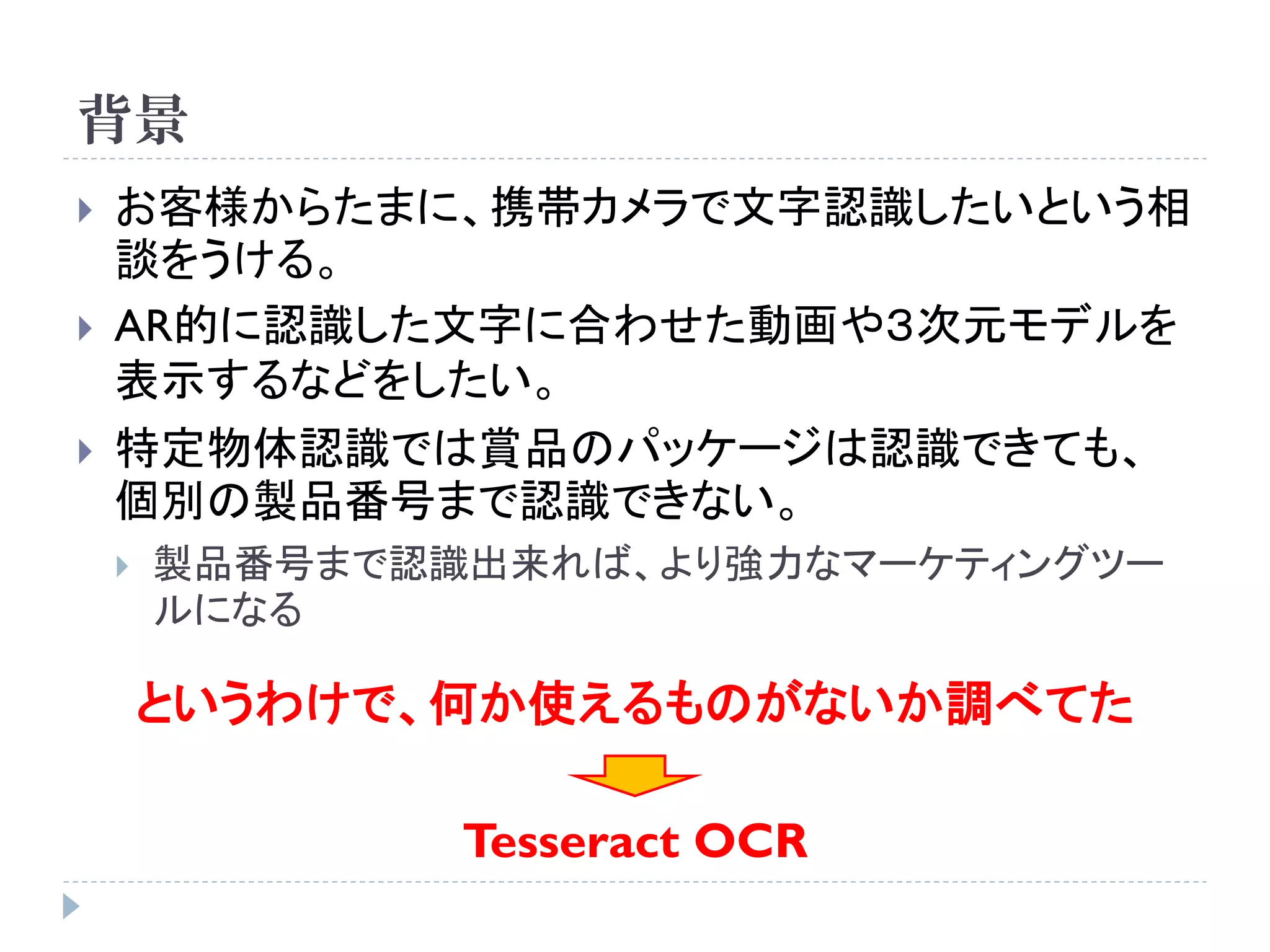 背景
   お客様からたまに、携帯カメラで文字認識したいという相
    談をうける。
   AR的に認識した文字に合わせた動画や３次元モデルを
    表示するなどをしたい。
   特定物体認識では賞品のパッケージは認識できても、
    個別の製品番号まで認識できない。
       製品番号まで認識出来れば、より強力なマーケティングツー
        ルになる

        というわけで、何か使えるものがないか調べてた

                Tesseract OCR
 