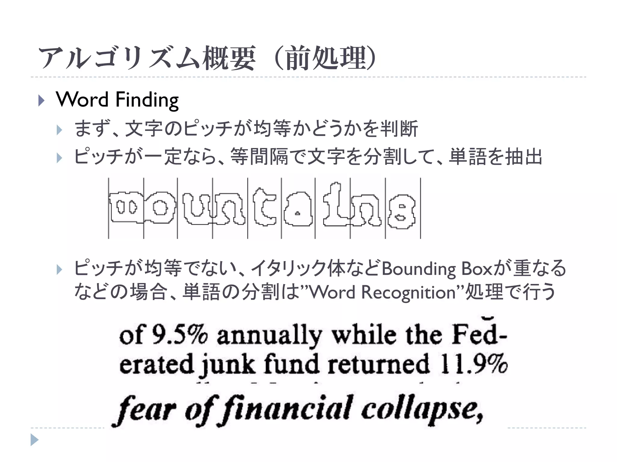 アルゴリズム概要（前処理）
   Word Finding
       まず、文字のピッチが均等かどうかを判断
       ピッチが一定なら、等間隔で文字を分割して、単語を抽出




       ピッチが均等でない、イタリック体などBounding Boxが重なる
        などの場合、単語の分割は”Word Recognition”処理で行う
 