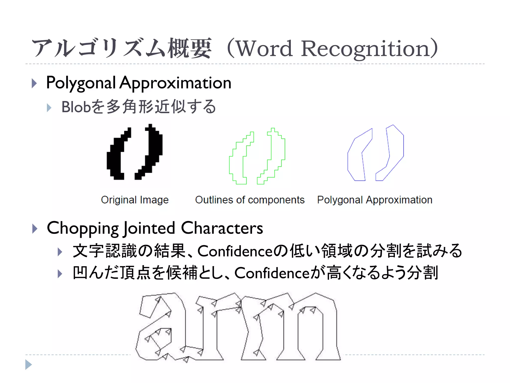 アルゴリズム概要（Word Recognition）
   Polygonal Approximation
       Blobを多角形近似する




   Chopping Jointed Characters
           文字認識の結果、Confidenceの低い領域の分割を試みる
           凹んだ頂点を候補とし、Confidenceが高くなるよう分割
 