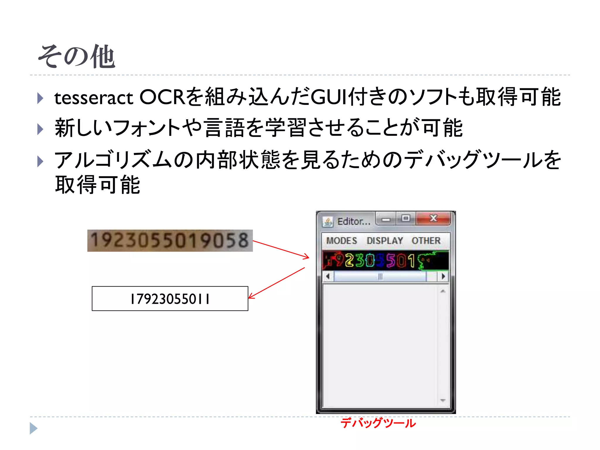 その他
   tesseract OCRを組み込んだGUI付きのソフトも取得可能
   新しいフォントや言語を学習させることが可能
   アルゴリズムの内部状態を見るためのデバッグツールを
    取得可能




        17923055011




                      デバッグツール
 