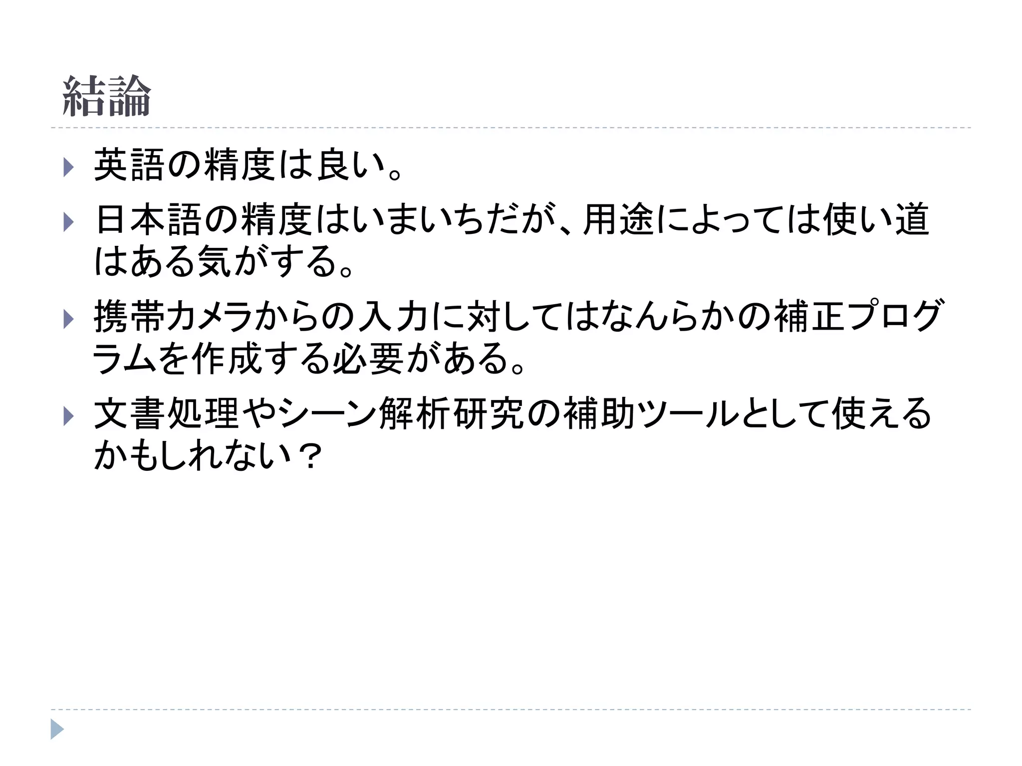 結論
   英語の精度は良い。
   日本語の精度はいまいちだが、用途によっては使い道
    はある気がする。
   携帯カメラからの入力に対してはなんらかの補正プログ
    ラムを作成する必要がある。
   文書処理やシーン解析研究の補助ツールとして使える
    かもしれない？
 