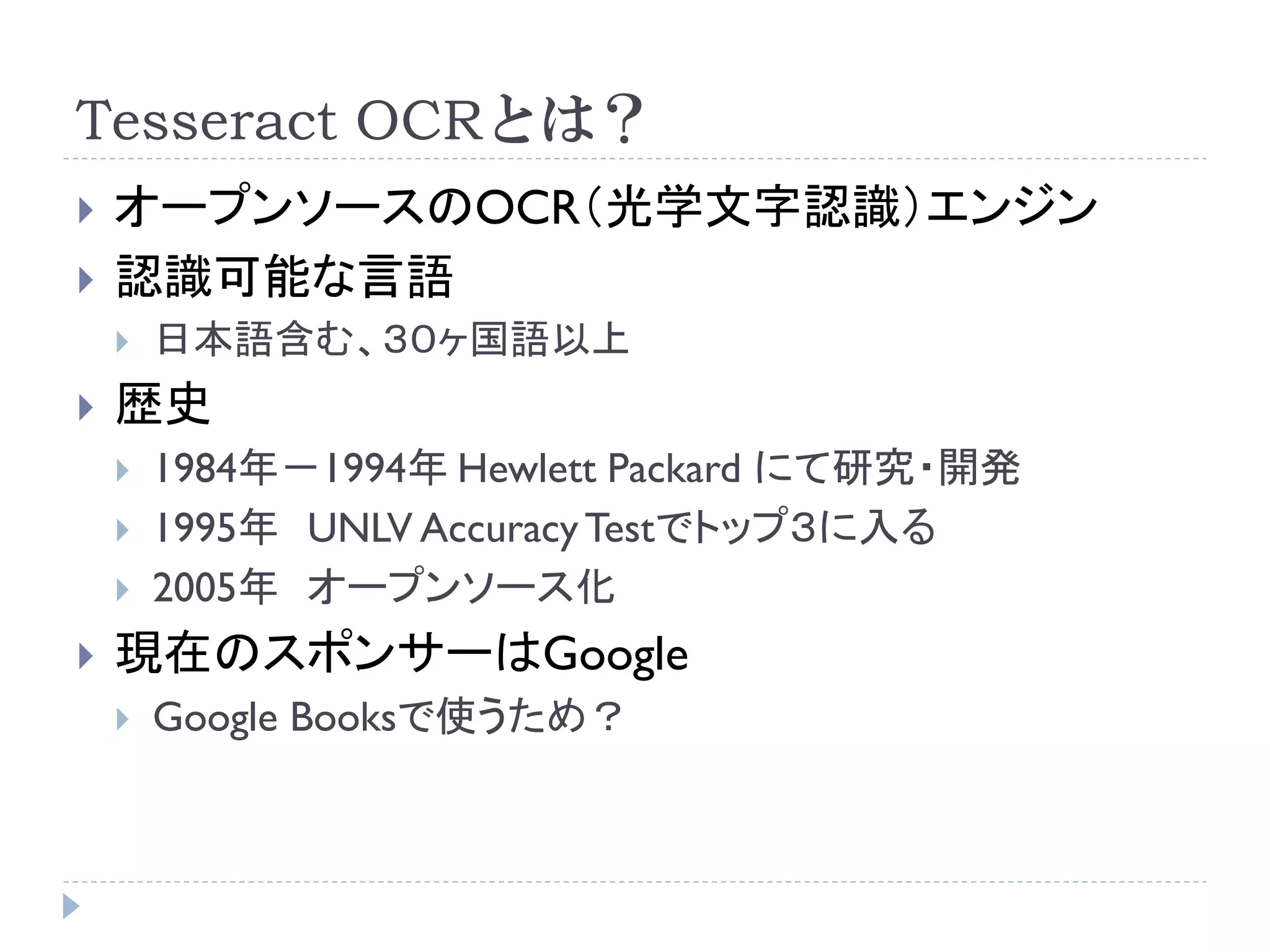 Tesseract OCRとは？
   オープンソースのOCR（光学文字認識）エンジン
   認識可能な言語
       日本語含む、３０ヶ国語以上
   歴史
       1984年－1994年 Hewlett Packard にて研究・開発
       1995年 UNLV Accuracy Testでトップ３に入る
       2005年 オープンソース化
   現在のスポンサーはGoogle
       Google Booksで使うため？
 